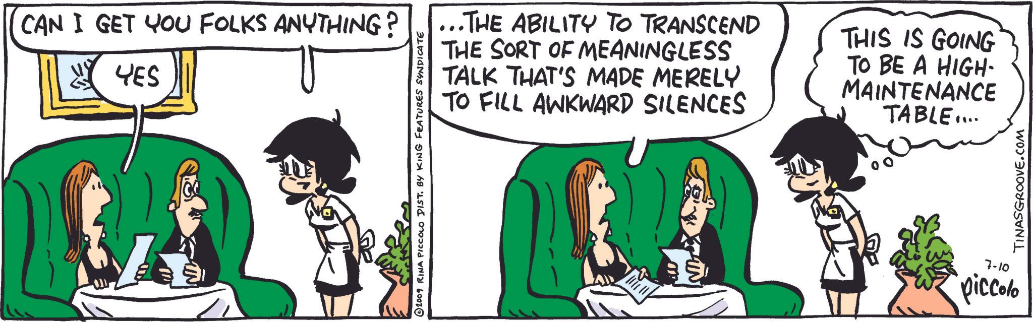 Happy OCR: CAN I GET YOU FOLKS ANYTHING? YES © 2009 RINA PICCOLO DIST. BY KING FEATURES SYNDICATE ..THE ABILITY TO TRANSCEND THE SORT OF MEANINGLESS TALK THAT'S MADE MERELY TO FILL AWKWARD SILENCES THIS IS GOING TO BE A HIGH- MAINTENANCE TABLE.... 7-10 piccolo TINASGROOVE.COM CAN I GET YOU FOLKS ANYTHING ? YES © 2009 RINA PICCOLO DIST . BY KING FEATURES SYNDICATE ..THE ABILITY TO TRANSCEND THE SORT OF MEANINGLESS TALK THAT'S MADE MERELY TO FILL AWKWARD SILENCES THIS IS GOING TO BE A HIGH- MAINTENANCE TABLE .... 7-10 piccolo TINASGROOVE.COM
