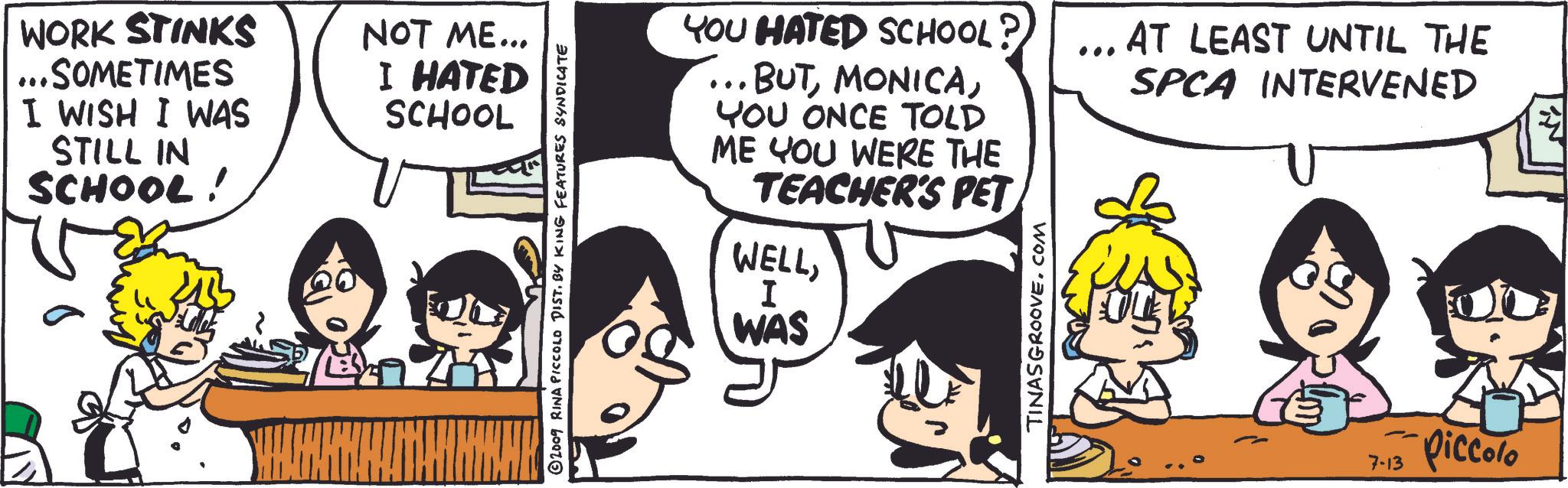 Font OCR: WORK STINKS ..SOMETIMES I WISH I WAS STILL IN SCHOOL! NOT ME... I HATED SCHOOL ©2009 RINA PICCOLO DIST. BY KING FEATURES SYNDICATE YOU HATED SCHOOL? ... BUTYOU ONCE TOLD ME YOU WERE THE TEACHER'S PET WELLI WAS TINASGROOVE.COM AT LEAST UNTIL THE SPCA INTERVENED 7-13 piccolo WORK STINKS ..SOMETIMES I WISH I WAS STILL IN SCHOOL ! NOT ME ... I HATED SCHOOL © 2009 RINA PICCOLO DIST . BY KING FEATURES SYNDICATE YOU HATED SCHOOL ? ... BUTYOU ONCE TOLD ME YOU WERE THE TEACHER'S PET WELLI WAS TINASGROOVE.COM AT LEAST UNTIL THE SPCA INTERVENED 7-13 piccolo