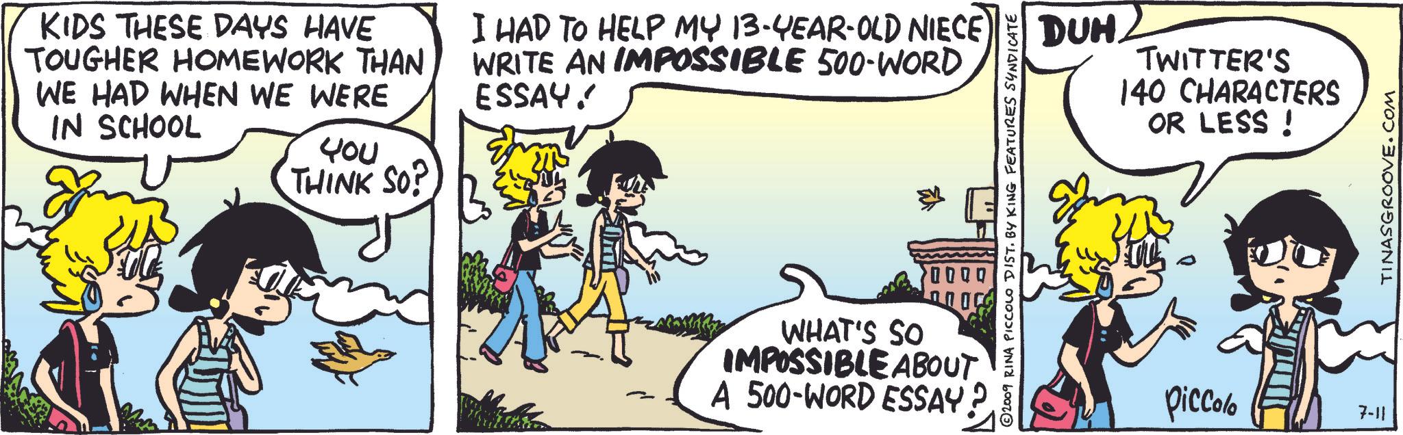 People OCR: KIDS THESE DAYS HAVE TOUGHER HOMEWORK THAN WE HAD WHEN WE WERE IN SCHOOL I HAD TO HELP MY 13-YEAR-OLD NIECE WRITE AN IMPOSSIBLE 500-WORD ESSAY! ??u THINK SO? 2009 RINA PICCOLO DIST. BY KING FEATURES SYNDICATE 0000 WHAT'S SO IMPOSSIBLE ABOUT A 500-WORD ESSAY. DUH TWITTER'S 140 CHARACTERS OR LESS! Piccolo 7-11 TINASGROOVE.COM KIDS THESE DAYS HAVE TOUGHER HOMEWORK THAN WE HAD WHEN WE WERE IN SCHOOL I HAD TO HELP MY 13 - YEAR - OLD NIECE WRITE AN IMPOSSIBLE 500 - WORD ESSAY ! ??u THINK SO ? 2009 RINA PICCOLO DIST . BY KING FEATURES SYNDICATE 0000 WHAT'S SO IMPOSSIBLE ABOUT A 500 - WORD ESSAY . DUH TWITTER'S 140 CHARACTERS OR LESS ! Piccolo 7-11 TINASGROOVE.COM