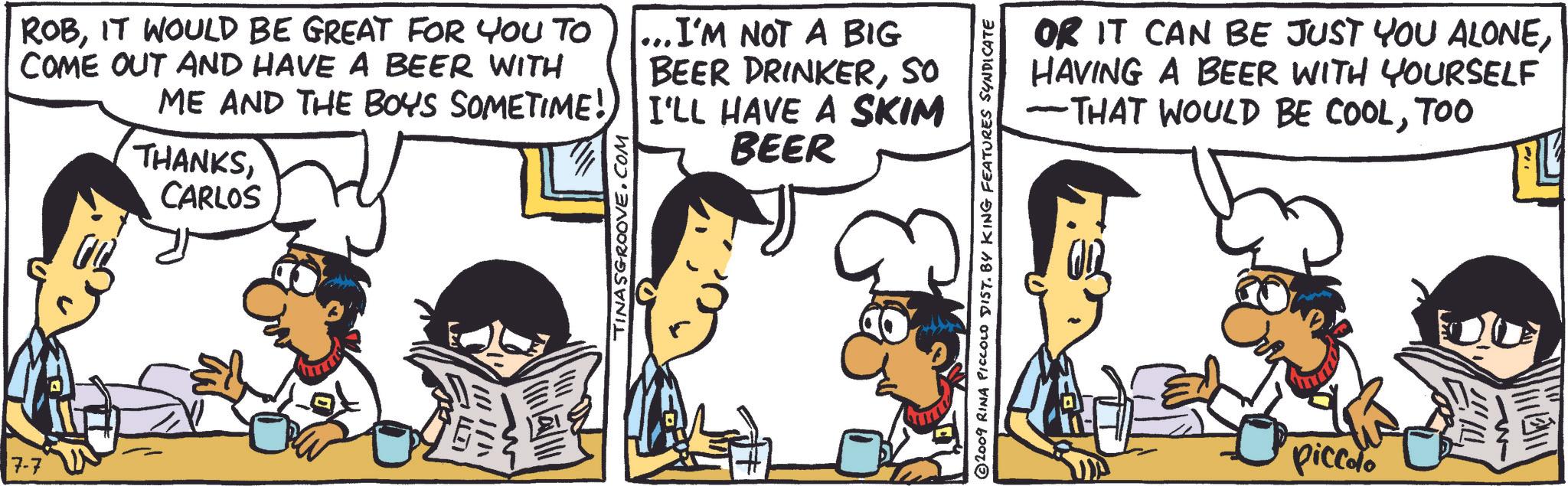 Line OCR: 7-7 ROBIT WOULD BE GREAT FOR YOU TO COME OUT AND HAVE A BEER WITH ...I'M NOT A BIG BEER DRINKERSO ME AND THE BOYS SOMETIME! I'LL HAVE A SKIM THANKSCARLOS Y I TINASGROOVE.COM BEER +3 ©2009 RINA PICCOLO DIST. BY KING FEATURES SYNDICATE OR IT CAN BE JUST YOU ALONEHAVING A BEER WITH YOURSELF -THAT WOULD BE COOLTOO piccolo 7-7 ROBIT WOULD BE GREAT FOR YOU TO COME OUT AND HAVE A BEER WITH ... I'M NOT A BIG BEER DRINKERSO ME AND THE BOYS SOMETIME ! I'LL HAVE A SKIM THANKSCARLOS Y I TINASGROOVE.COM BEER +3 © 2009 RINA PICCOLO DIST . BY KING FEATURES SYNDICATE OR IT CAN BE JUST YOU ALONEHAVING A BEER WITH YOURSELF -THAT WOULD BE COOLTOO piccolo
