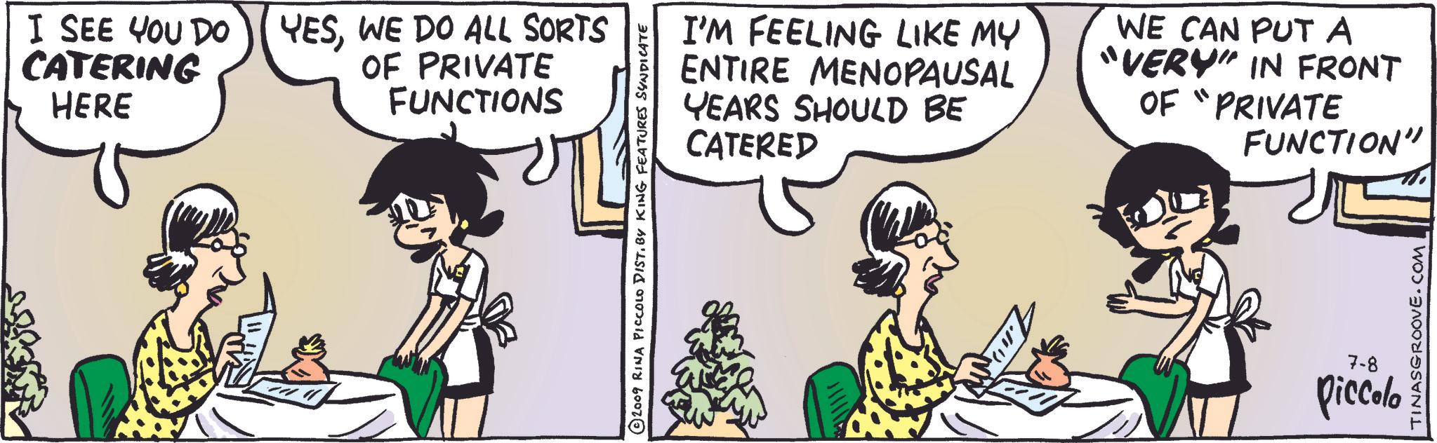Happy OCR: I SEE YOU DO CATERING HERE YESWE DO ALL SORTS OF PRIVATE FUNCTIONS ©2009 RINA PICCOLO DIST. BY KING FEATURES SYNDICATE I'M FEELING LIKE MY ENTIRE MENOPAUSAL YEARS SHOULD BE CATERED WE CAN PUT A "VERY" IN FRONT OF "PRIVATE FUNCTION" 7.111) TINASGROOVE.COM 7-8 piccolo I SEE YOU DO CATERING HERE YESWE DO ALL SORTS OF PRIVATE FUNCTIONS © 2009 RINA PICCOLO DIST . BY KING FEATURES SYNDICATE I'M FEELING LIKE MY ENTIRE MENOPAUSAL YEARS SHOULD BE CATERED WE CAN PUT A " VERY " IN FRONT OF " PRIVATE FUNCTION " 7.111 ) TINASGROOVE.COM 7-8 piccolo
