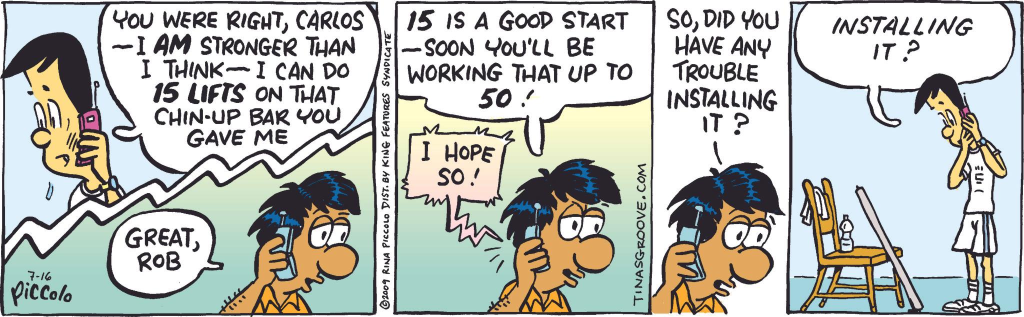 Parallel OCR: YOU WERE RIGHTCARLOS - -I AM STRONGER THAN I THINK I CAN DO - 15 LIFTS ON THAT CHIN-UP BAR YOU GAVE ME 7-16 Piccolo GREATROB 15 IS A GOOD START -SOON YOU'LL BE WORKING THAT UP TO 50 ©2009 RINA PICCOLO DIST. BY KING FEATURES SYNDICATE I HOPE SO! TINASGROOVE.COM SODID YOU HAVE ANY INSTALLING IT? TROUBLE INSTALLING IT? YOU WERE RIGHTCARLOS - -I AM STRONGER THAN I THINK I CAN DO - 15 LIFTS ON THAT CHIN - UP BAR YOU GAVE ME 7-16 Piccolo GREATROB 15 IS A GOOD START -SOON YOU'LL BE WORKING THAT UP TO 50 © 2009 RINA PICCOLO DIST . BY KING FEATURES SYNDICATE I HOPE SO ! TINASGROOVE.COM SODID YOU HAVE ANY INSTALLING IT ? TROUBLE INSTALLING IT ?