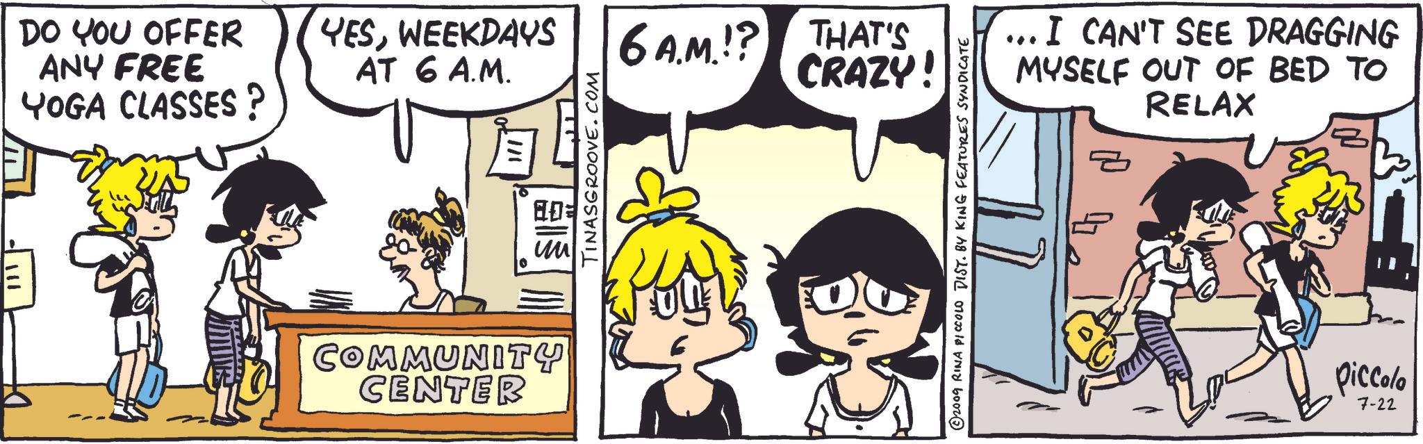 Organism OCR: DO YOU OFFER ANY FREE YOGA CLASSES? YESWEEKDAYS AT 6 A.M. 6A.M.!? THAT'S CRAZY! COMMUNITY CENTER TINASGROOVE.COM © 2009 RINA PICCOLO DIST. BY KING FEATURES SYNDICATE I CAN'T SEE DRAGGING MYSELF OUT OF BED TO RELAX Piccolo 7-22 DO YOU OFFER ANY FREE YOGA CLASSES ? YESWEEKDAYS AT 6 A.M. 6 A.M . ! ? THAT'S CRAZY ! COMMUNITY CENTER TINASGROOVE.COM © 2009 RINA PICCOLO DIST . BY KING FEATURES SYNDICATE I CAN'T SEE DRAGGING MYSELF OUT OF BED TO RELAX Piccolo 7-22