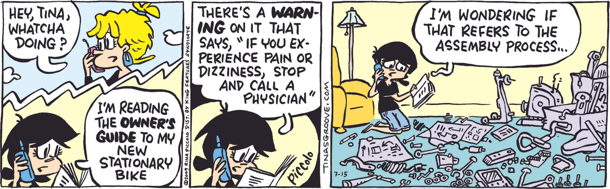 Comic book OCR: HEYWHATCHA DOING? © 2009 RINA PICCOLO DIST. BY KING FEATURES SYNDICATE I'M READING THE OWNER'S GUIDE TO MY NEW STATIONARY BIKE THERE'S A WARN- ING ON IT THAT SAYS"IF YOU EX- PERIENCE PAIN OR DIZZINESSSTOP AND CALL A PHYSICIAN" I'M WONDERING IF THAT REFERS TO THE ASSEMBLY PROCESS... Piccolo TINASGROOVE.COM 7-15 HEYWHATCHA DOING ? © 2009 RINA PICCOLO DIST . BY KING FEATURES SYNDICATE I'M READING THE OWNER'S GUIDE TO MY NEW STATIONARY BIKE THERE'S A WARN- ING ON IT THAT SAYS" IF YOU EX- PERIENCE PAIN OR DIZZINESSSTOP AND CALL A PHYSICIAN " I'M WONDERING IF THAT REFERS TO THE ASSEMBLY PROCESS ... Piccolo TINASGROOVE.COM 7-15