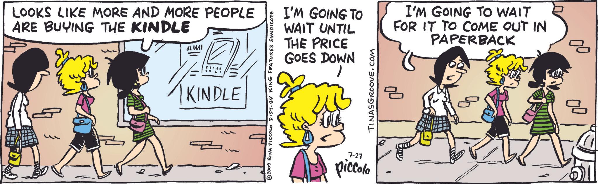 Font OCR: LOOKS LIKE MORE AND MORE PEOPLE ARE BUYING THE KINDLE ill MI KINDLE I'M GOING TO WAIT UNTIL THE PRICE GOES DOWN ©2009 RINA PICCOLO DIST. BY KING FEATURES SYNDICATE 7-27 piccolo TINASGROOVE.COM I'M GOING TO WAIT FOR IT TO COME OUT IN PAPERBACK LOOKS LIKE MORE AND MORE PEOPLE ARE BUYING THE KINDLE ill MI KINDLE I'M GOING TO WAIT UNTIL THE PRICE GOES DOWN © 2009 RINA PICCOLO DIST . BY KING FEATURES SYNDICATE 7-27 piccolo TINASGROOVE.COM I'M GOING TO WAIT FOR IT TO COME OUT IN PAPERBACK