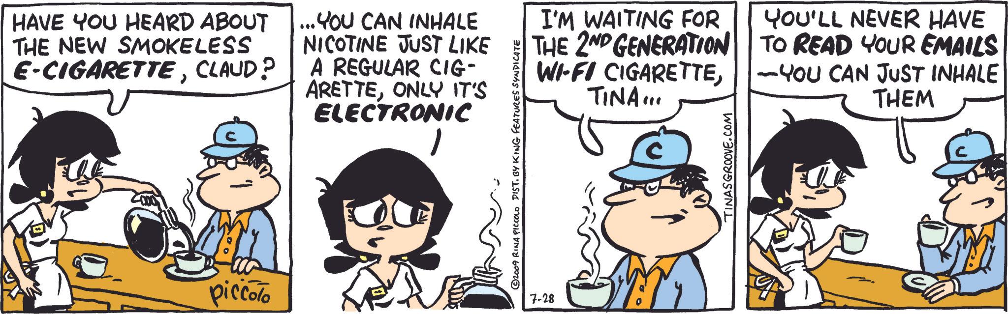 Gesture OCR: HAVE YOU HEARD ABOUT THE NEW SMOKELESS E-CIGARETTECLAUD? ... YOU CAN INHALE NICOTINE JUST LIKE A REGULAR CIG- ARETTEONLY IT'S ELECTRONIC 1 piccolo ©2009 RINA PICCOLO DIST. BY KING FEATURES SYNDICATE 7-28 I'M WAITING FOR THE 2ND GENERATION WI-FI CIGARETTETINA... YOU'LL NEVER HAVE TO READ YOUR EMAILS - YOU CAN JUST INHALE THEM TINASGROOVE.COM HAVE YOU HEARD ABOUT THE NEW SMOKELESS E - CIGARETTECLAUD ? ... YOU CAN INHALE NICOTINE JUST LIKE A REGULAR CIG- ARETTEONLY IT'S ELECTRONIC 1 piccolo © 2009 RINA PICCOLO DIST . BY KING FEATURES SYNDICATE 7-28 I'M WAITING FOR THE 2ND GENERATION WI - FI CIGARETTETINA ... YOU'LL NEVER HAVE TO READ YOUR EMAILS - YOU CAN JUST INHALE THEM TINASGROOVE.COM