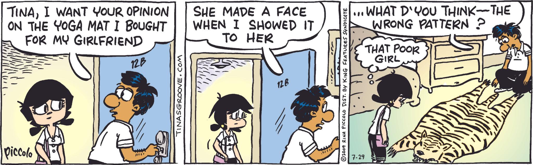 Art OCR: TINAI WANT YOUR OPINION ON THE YOGA MAT I BOUGHT FOR MY GIRLFRIEND 12B SHE MADE A FACE WHEN I SHOWED IT TO HER Piccolo TINASGROOVE.COM 128 2009 RINA PICCOLO DIST. BY KING FEATURES SYNDICATE 7-29 WHAT D'YOU THINK-THE WRONG PATTERN ? THAT POOR GIRL 100 TINAI WANT YOUR OPINION ON THE YOGA MAT I BOUGHT FOR MY GIRLFRIEND 12B SHE MADE A FACE WHEN I SHOWED IT TO HER Piccolo TINASGROOVE.COM 128 2009 RINA PICCOLO DIST . BY KING FEATURES SYNDICATE 7-29 WHAT D'YOU THINK - THE WRONG PATTERN ? THAT POOR GIRL 100