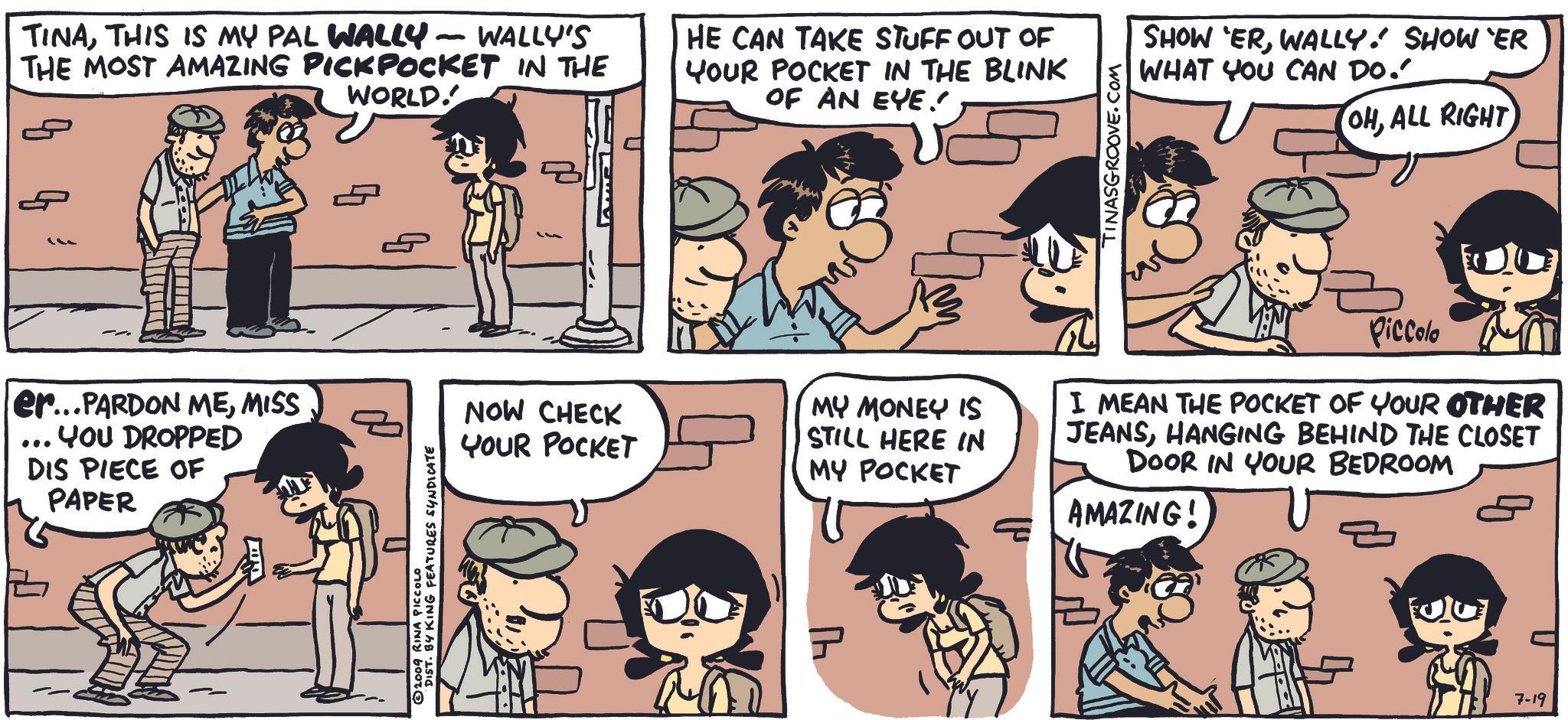 Human OCR: TINATHIS IS MY PAL WALLY - WALLY'S THE MOST AMAZING PICKPOCKET IN THE WORLD. HE CAN TAKE STUFF OUT OF YOUR POCKET IN THE BLINK OF AN EYE!! TINASGROOVE.COM SHOW ERWALLY! SHOWER WHAT YOU CAN DO." OHALL RIGHT er...PARDON MEMISS ... YOU DROPPED DIS PIECE OF PAPER DIST. BY KING FEATURES SYNDICATE © 2009 RINA PICCOLO NOW CHECK YOUR POCKET MY MONEY IS STILL HERE IN MY POCKET I MEAN THE POCKET OF YOUR OTHER JEANSHANGING BEHIND THE CLOSET DOOR IN YOUR BEDROOM AMAZING! 41 Piccolo 7-19 TINATHIS IS MY PAL WALLY - WALLY'S THE MOST AMAZING PICKPOCKET IN THE WORLD . HE CAN TAKE STUFF OUT OF YOUR POCKET IN THE BLINK OF AN EYE !! TINASGROOVE.COM SHOW ERWALLY ! SHOWER WHAT YOU CAN DO . " OHALL RIGHT er ... PARDON MEMISS ... YOU DROPPED DIS PIECE OF PAPER DIST . BY KING FEATURES SYNDICATE © 2009 RINA PICCOLO NOW CHECK YOUR POCKET MY MONEY IS STILL HERE IN MY POCKET I MEAN THE POCKET OF YOUR OTHER JEANSHANGING BEHIND THE CLOSET DOOR IN YOUR BEDROOM AMAZING ! 41 Piccolo 7-19