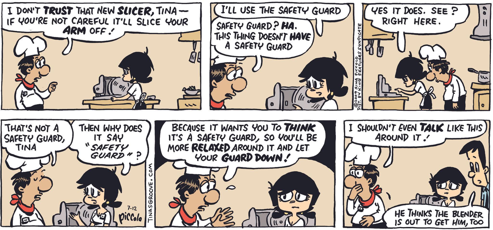 Organism OCR: I DON'T TRUST THAT NEW SLICERTINA - IF YOU'RE NOT CAREFUL IT'LL SLICE YOUR ARM OFF! I'LL USE THE SAFETY GUARD SAFETY GUARD? HA. THIS THING DOESN'T HAVE A SAFETY GUARD THAT'S NOT A SAFETY GUARDTINA 02009 RINA PICCOLO KING FEATURES SYNDICATE YES IT DOES. SEE? RIGHT HERE. ???? THEN WHY DOES IT SAY "SAFETY GUARD BECAUSE IT WANTS YOU TO THINK IT'S A SAFETY GUARDSO YOU'LL BE MORE RELAXED AROUND IT AND LET YOUR GUARD DOWN! I SHOULDN'T EVEN TALK LIKE THIS AROUND IT. 7-12 piccola TINASGROOVE.COM HE THINKS THE BLENDER IS OUT TO GET HIMTOO I DON'T TRUST THAT NEW SLICERTINA - IF YOU'RE NOT CAREFUL IT'LL SLICE YOUR ARM OFF ! I'LL USE THE SAFETY GUARD SAFETY GUARD ? HA . THIS THING DOESN'T HAVE A SAFETY GUARD THAT'S NOT A SAFETY GUARDTINA 02009 RINA PICCOLO KING FEATURES SYNDICATE YES IT DOES . SEE ? RIGHT HERE . ???? THEN WHY DOES IT SAY " SAFETY GUARD BECAUSE IT WANTS YOU TO THINK IT'S A SAFETY GUARDSO YOU'LL BE MORE RELAXED AROUND IT AND LET YOUR GUARD DOWN ! I SHOULDN'T EVEN TALK LIKE THIS AROUND IT . 7-12 piccola TINASGROOVE.COM HE THINKS THE BLENDER IS OUT TO GET HIM