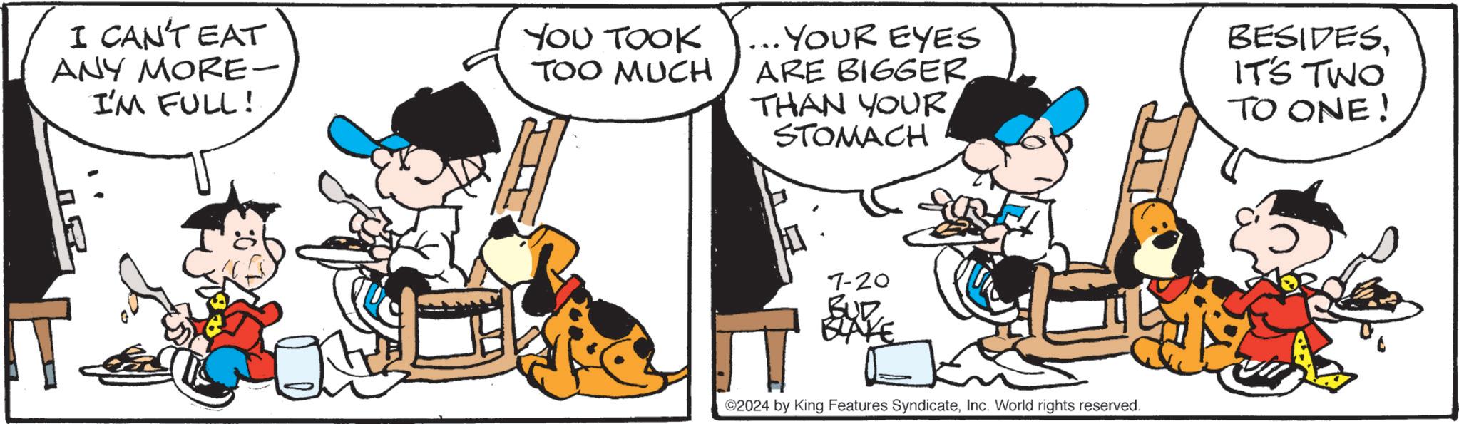 Art OCR: I CAN'T EAT ANY MORE- I'M FULL! YOU TOOK TOO MUCH ... YOUR EYES ARE BIGGER THAN YOUR STOMACH BESIDESIT'S TWO TO ONE! 7-20 BUD BLAKE ©2024 by King Features SyndicateInc. World rights reserved. I CAN'T EAT ANY MORE- I'M FULL ! YOU TOOK TOO MUCH ... YOUR EYES ARE BIGGER THAN YOUR STOMACH BESIDESIT'S TWO TO ONE ! 7-20 BUD BLAKE © 2024 by King Features SyndicateInc. World rights reserved .