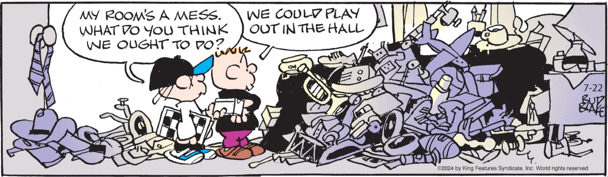 Fictional character OCR: MY ROOM'S A MESS. WHAT DO YOU THINK WE OUGHT TO DO? WE COULD PLAY OUT IN THE HALL 7-22 EXP ©2024 by King Features SyndicateInc. World rights reserved. MY ROOM'S A MESS . WHAT DO YOU THINK WE OUGHT TO DO ? WE COULD PLAY OUT IN THE HALL 7-22 EXP © 2024 by King Features SyndicateInc. World rights reserved .
