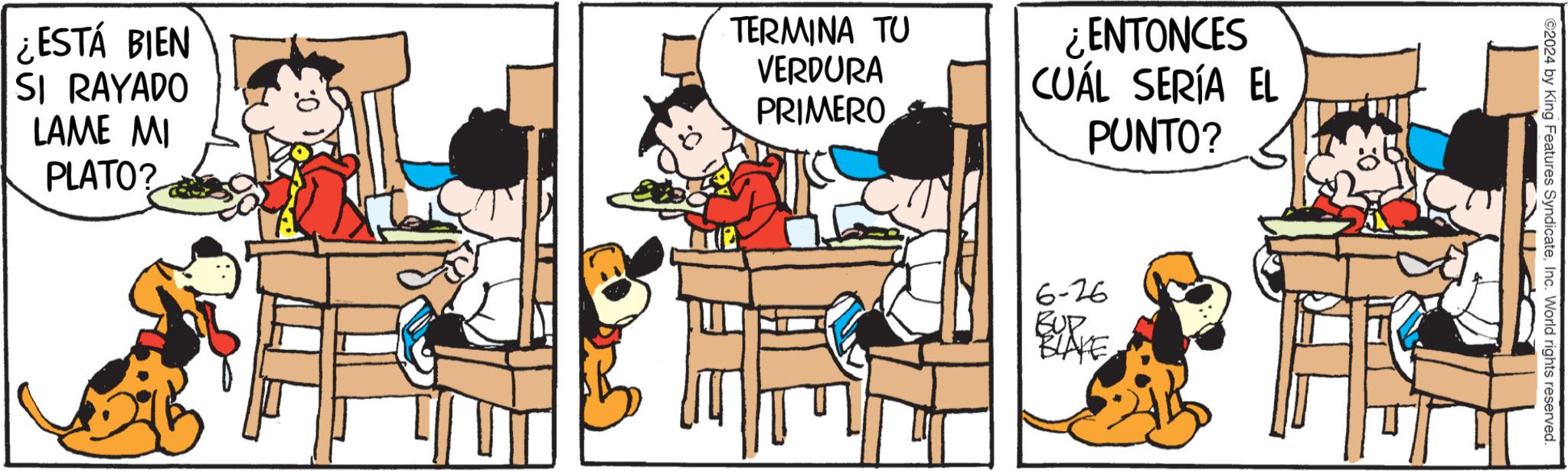 Conversation OCR: ¿ESTÁ BIEN SI RAYADO LAME MI PLATO? TERMINA TU VERDURA PRIMERO ¿ENTONCES CUÁL SERÍA EL PUNTO? 6-26 BUP BLAKE ©2024 by King Features SyndicateInc. World rights reserved. ¿ ESTÁ BIEN SI RAYADO LAME MI PLATO ? TERMINA TU VERDURA PRIMERO ¿ ENTONCES CUÁL SERÍA EL PUNTO ? 6-26 BUP BLAKE © 2024 by King Features SyndicateInc. World rights reserved .