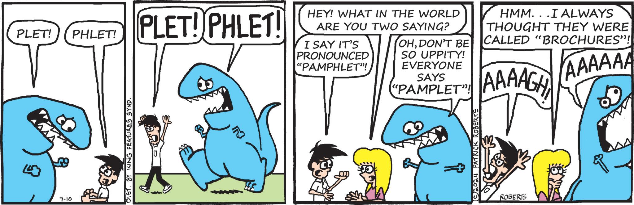 Jaw OCR: PLET! PHLET! PLET! PHLET! 7-10 DIST. BY KING FEATURES SYND ? HEY! WHAT IN THE WORLD ARE YOU TWO SAYING? I SAY IT'S PRONOUNCED "PAMPHLET"! OHDON'T BE SO UPPITY! EVERYONE SAYS "PAMPLET"! 2024 PATRICK ROBERTS HMM...I ALWAYS THOUGHT THEY WERE CALLED "BROCHURES"! AAAAGH AAAAAA ROBERTS PLET ! PHLET ! PLET ! PHLET ! 7-10 DIST . BY KING FEATURES SYND ? HEY ! WHAT IN THE WORLD ARE YOU TWO SAYING ? I SAY IT'S PRONOUNCED " PAMPHLET " ! OHDON'T BE SO UPPITY ! EVERYONE SAYS " PAMPLET " ! 2024 PATRICK ROBERTS HMM ... I ALWAYS THOUGHT THEY WERE CALLED " BROCHURES " ! AAAAGH AAAAAA ROBERTS