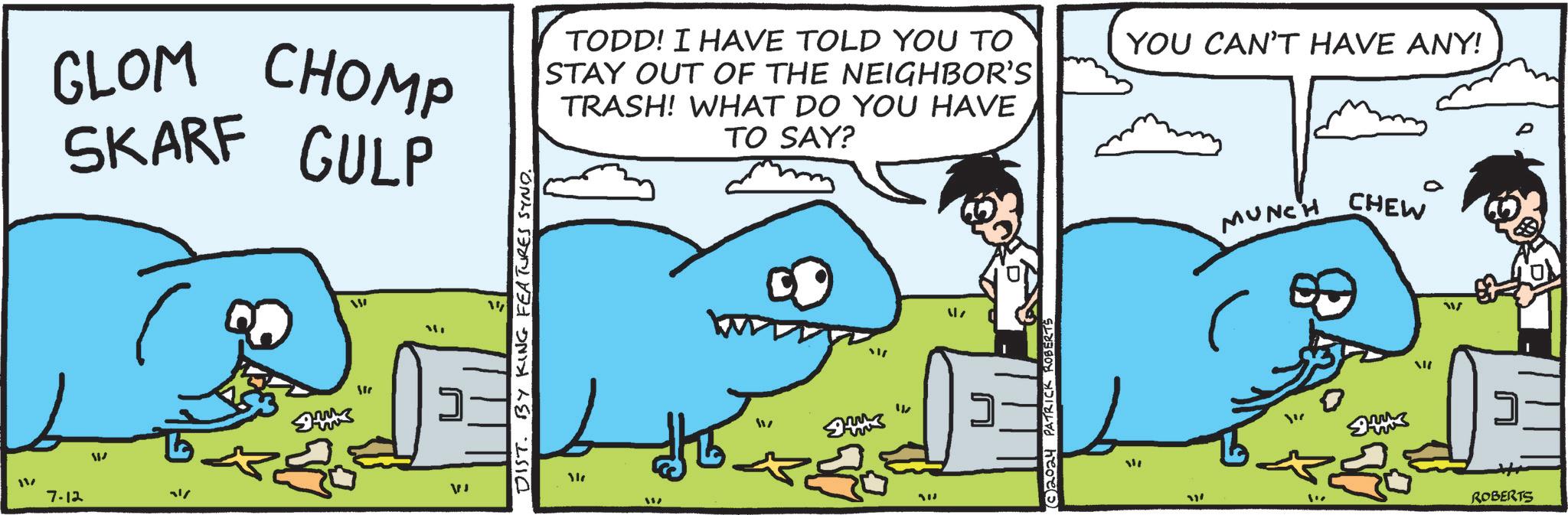 Parallel OCR: 11/ GLOM CHOMP SKARF GULP TODD! I HAVE TOLD YOU TO STAY OUT OF THE NEIGHBOR'S TRASH! WHAT DO YOU HAVE TO SAY? YOU CAN'T HAVE ANY! MUNCH CHEW 0 7.12 W 1/ W " 117 VJ DIST. BY KING FEATURES SYND. " g " “311 1' ROBERTS 11 / GLOM CHOMP SKARF GULP TODD ! I HAVE TOLD YOU TO STAY OUT OF THE NEIGHBOR'S TRASH ! WHAT DO YOU HAVE TO SAY ? YOU CAN'T HAVE ANY ! MUNCH CHEW 0 7.12 W 1 / W " 117 VJ DIST . BY KING FEATURES SYND . " g " “311 1 ' ROBERTS