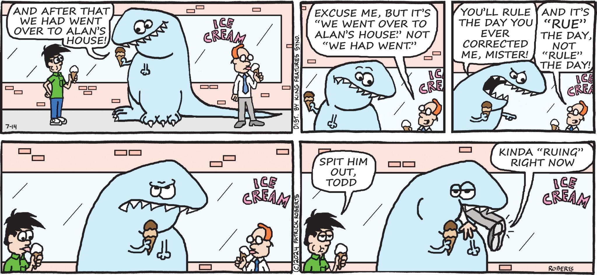 Sharing OCR: 7-14 AND AFTER THAT WE HAD WENT OVER TO ALAN'S HOUSE! == BCE CREAM ? DIST. BY KING FEATURES SYND. A ICE CREAM 2024 PATRICK ROBERTS EXCUSE MEBUT IT'S "WE WENT OVER TO ALAN'S HOUSE" NOT "WE HAD WENT." YOU'LL RULE THE DAY YOU EVER CORRECTED MEMISTER! AND IT'S "RUE" THE DAYNOT "RULE" SPIT HIM OUTTODD BG CRE THE DAY! ICE CREA KINDA "RUING" RIGHT NOW ICE CREAM ROBERTS 7-14 AND AFTER THAT WE HAD WENT OVER TO ALAN'S HOUSE ! == BCE CREAM ? DIST . BY KING FEATURES SYND . A ICE CREAM 2024 PATRICK ROBERTS EXCUSE MEBUT IT'S " WE WENT OVER TO ALAN'S HOUSE " NOT " WE HAD WENT . " YOU'LL RULE THE DAY YOU EVER CORRECTED MEMISTER ! AND IT'S " RUE " THE DAYNOT " RULE " SPIT HIM OUTTODD BG CRE THE DAY ! ICE CREA KINDA " RUING " RIGHT NOW ICE CREAM ROBERTS