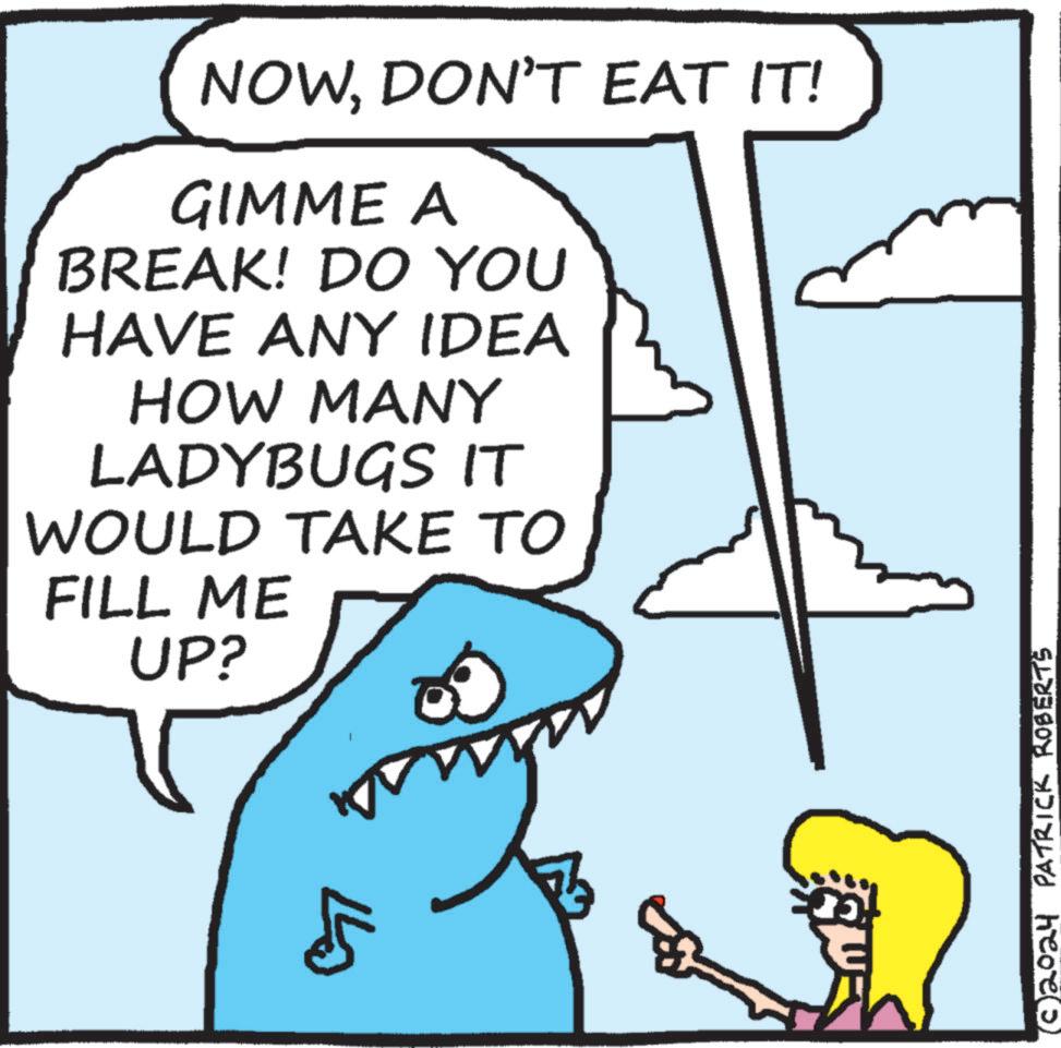 Font OCR: NOWDON'T EAT IT! GIMME A BREAK! DO YOU HAVE ANY IDEA HOW MANY LADYBUGS IT WOULD TAKE TO FILL ME UP? ???? (© 2024 PATRICK ROBERTS NOWDON'T EAT IT ! GIMME A BREAK ! DO YOU HAVE ANY IDEA HOW MANY LADYBUGS IT WOULD TAKE TO FILL ME UP ? ???? ( © 2024 PATRICK ROBERTS