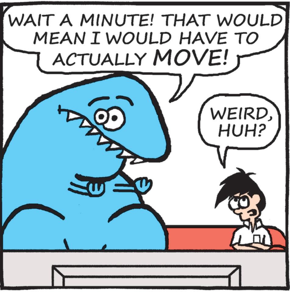 Organism OCR: WAIT A MINUTE! THAT WOULD MEAN I WOULD HAVE TO ACTUALLY MOVE! WEIRDHUH? WAIT A MINUTE ! THAT WOULD MEAN I WOULD HAVE TO ACTUALLY MOVE ! WEIRDHUH ?