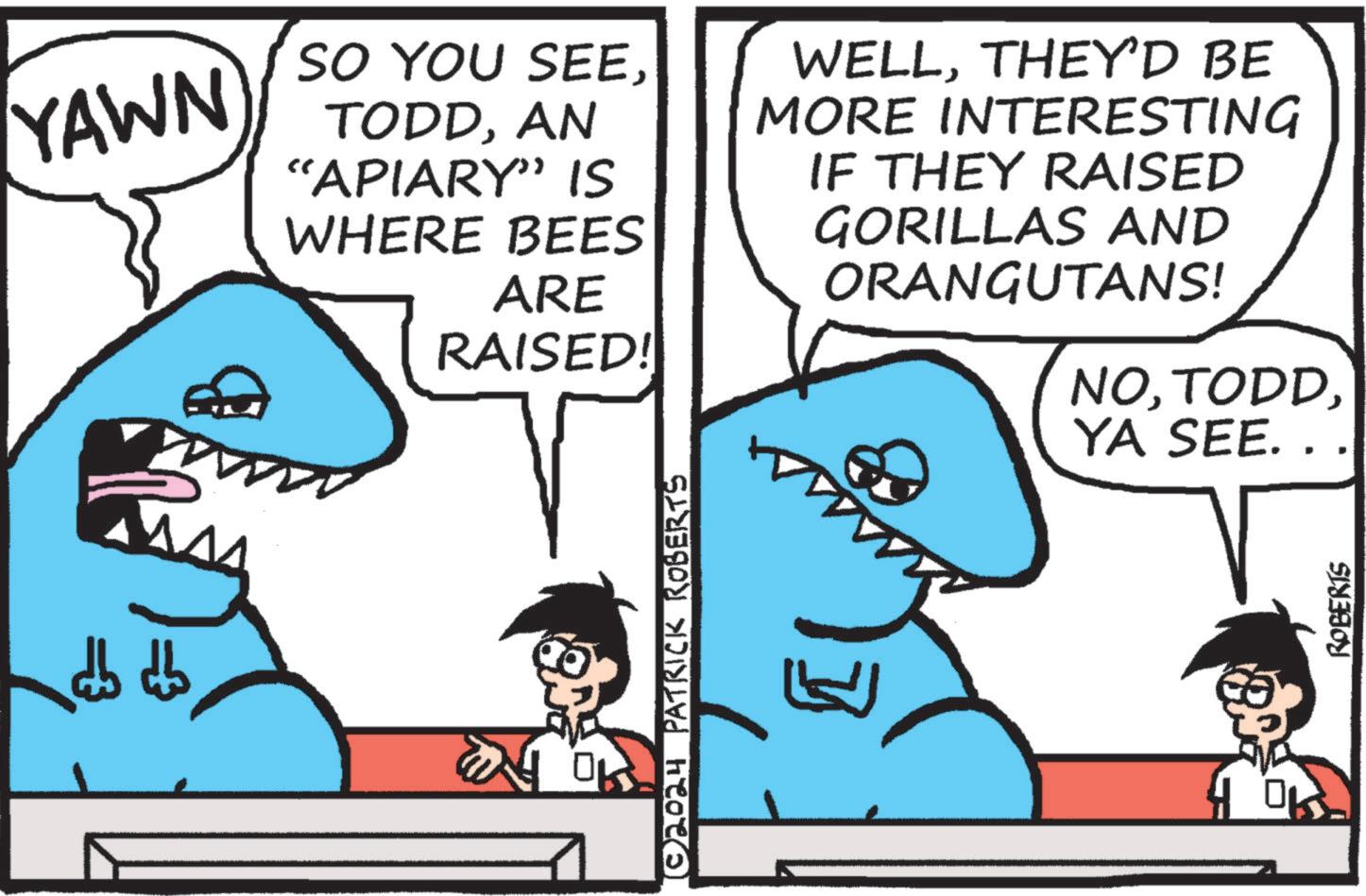Line OCR: YAWN SO YOU SEEAN “APIARY” IS WHERE BEES ARE RAISED! WELLTHEY'D BE MORE INTERESTING IF THEY RAISED GORILLAS AND ORANGUTANS! NOYA SEE... (©2024 PATRICK ROBERTS | OK ROBERTS YAWN SO YOU SEEAN “ APIARY ” IS WHERE BEES ARE RAISED ! WELLTHEY'D BE MORE INTERESTING IF THEY RAISED GORILLAS AND ORANGUTANS ! NOYA SEE ... ( © 2024 PATRICK ROBERTS | OK ROBERTS