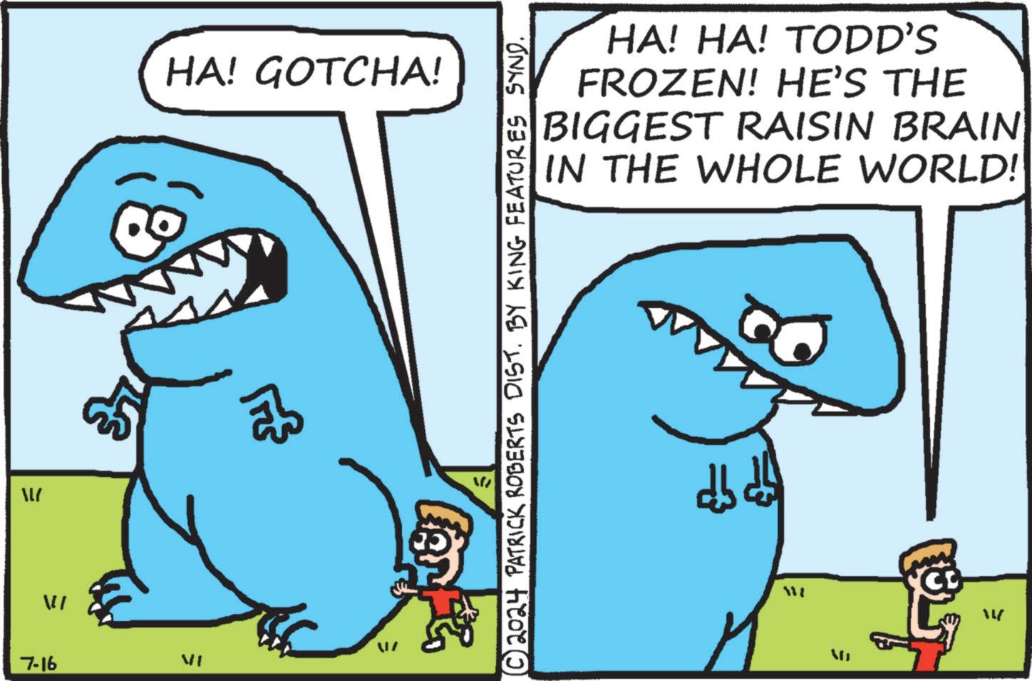Line OCR: LI 7-16 VI HA! GOTCHA! ?© 2024 PATRICK ROBERTS DIST. BY KING FEATURES SYND. HA! HA! TODD'S FROZEN! HE'S THE BIGGEST RAISIN BRAIN IN THE WHOLE WORLD! db db W 14 LI 7-16 VI HA ! GOTCHA ! ? © 2024 PATRICK ROBERTS DIST . BY KING FEATURES SYND . HA ! HA ! TODD'S FROZEN ! HE'S THE BIGGEST RAISIN BRAIN IN THE WHOLE WORLD ! db db W 14