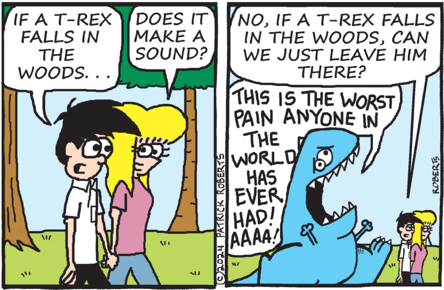 Illustration OCR: IF A T-REX FALLS IN THE WOODS... DOES IT MAKE A SOUND? QU NOIF A T-REX FALLS IN THE WOODSCAN WE JUST LEAVE HIM THERE? THIS IS THE WORST PAIN ANYONE IN THE WORLD HAS EVER HAD! AAAA! ?? ROBERTS © 2024 PATRICK ROBERTS IF A T - REX FALLS IN THE WOODS ... DOES IT MAKE A SOUND ? QU NOIF A T - REX FALLS IN THE WOODSCAN WE JUST LEAVE HIM THERE ? THIS IS THE WORST PAIN ANYONE IN THE WORLD HAS EVER HAD ! AAAA ! ?? ROBERTS © 2024 PATRICK ROBERTS