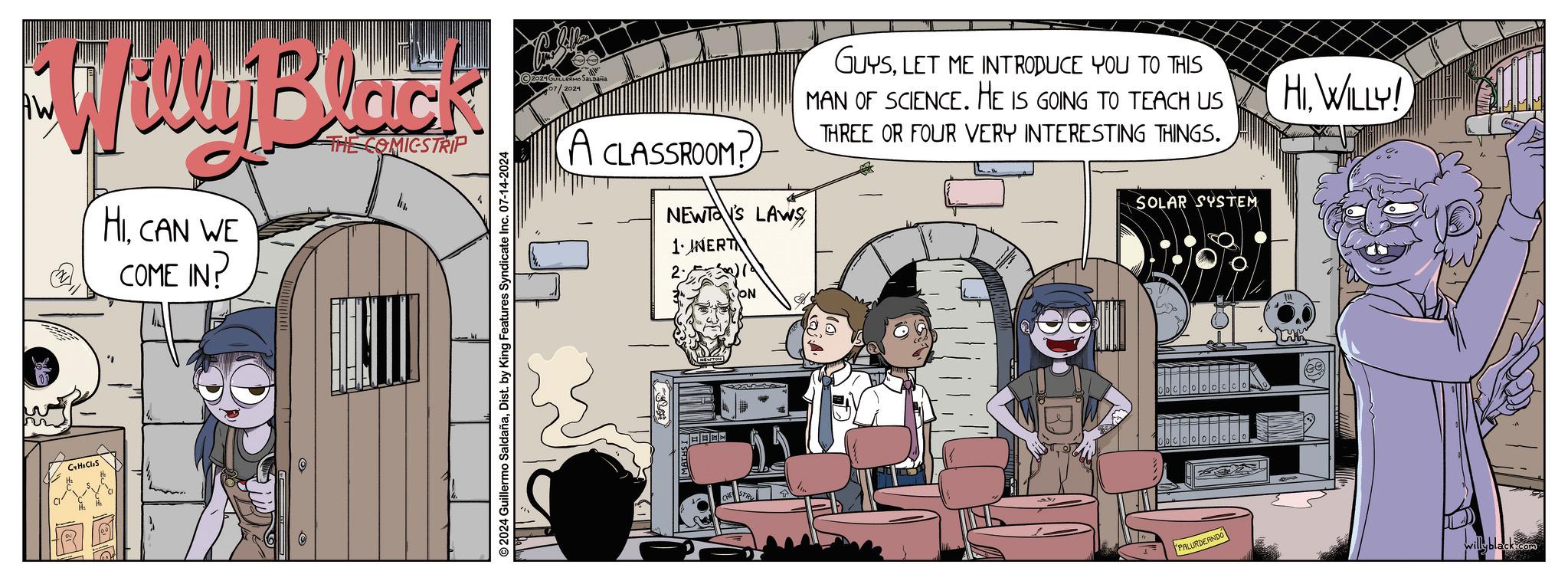 Fiction OCR: WWyBlock HICAN WE COME IN? THE COMICSTRIP CHCl2S 2024 Guillermo SaldañaDist. by King Features Syndicate Inc. 07-14-2024 2024 GUILLERMO SALDAÑA 07/2024 A CLASSROOM? NEWTON'S LAWS 1. INERT GUYSLET ME INTRODUCE YOU TO THIS MAN OF SCIENCE. HE IS GOING TO TEACH US THREE OR FOUR VERY INTERESTING THINGS. SOLAR SYSTEM 2. ON PALURDEANDO HI. WILLY! willyblack.com WWyBlock HICAN WE COME IN ? THE COMICSTRIP CHCl2S 2024 Guillermo SaldañaDist . by King Features Syndicate Inc. 07-14-2024 2024 GUILLERMO SALDAÑA 07/2024 A CLASSROOM ? NEWTON'S LAWS 1. INERT GUYSLET ME INTRODUCE YOU TO THIS MAN OF SCIENCE . HE IS GOING TO TEACH US THREE OR FOUR VERY INTERESTING THINGS . SOLAR SYSTEM 2 . ON PALURDEANDO HI . WILLY ! willyblack.com