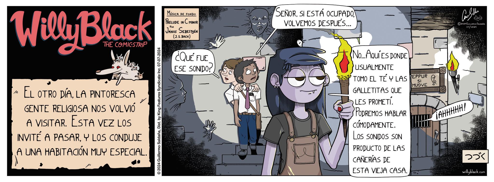 Fictional character OCR: Willy Black THE COMICSTRIP MÚSICA DE FONDO PRELUDE IN C MINOR POR JÁNOS SEBESTYÉN (J.S.BACH) SEÑORSI ESTÁ OCUPADO VOLVEMOS DESPUÉS... EL OTRO DÍALA PINTORESCA GENTE RELIGIOSA NOS VOLVIÓ A VISITAR. ESTA VEZ LOS INVITÉ A PASARY LOS CONDUJE A UNA HABITACIÓN MUY ESPECIAL. © 2024 Guillermo SaldañaDist. by King Features Syndicate Inc. 07-07-2024 ¿QUÉ FUE ESE SONIDO! ?? 2021 GUILLERMO SALDAÑA 07/2024 No....AQUÍ ES DONDE USUALMENTE TOMO EL TÉ Y LAS GALLETITAS QUE LES PROMETI PODREMOS HABLAR CÓMODAMENTE. LOS SONIDOS SON PRODUCTO DE LAS CAÑERÍAS DE ESTA VIEJA CASA. EPPUR SI MUOVE TAHHHHH! ??? willyblack.com Willy Black THE COMICSTRIP MÚSICA DE FONDO PRELUDE IN C MINOR POR JÁNOS SEBESTYÉN ( J.S.BACH ) SEÑORSI ESTÁ OCUPADO VOLVEMOS DESPUÉS ... EL OTRO DÍALA PINTORESCA GENTE RELIGIOSA NOS VOLVIÓ A VISITAR . ESTA VEZ LOS INVITÉ A PASARY LOS CONDUJE A UNA HABITACIÓN MUY ESPECIAL . © 2024 Guillermo SaldañaDist . by King Features Syndicate Inc. 07-07-2024 ¿ QUÉ FUE ESE SONIDO ! ?? 2021 GUILLERMO SALDAÑA 07/2024 No .... AQUÍ ES DONDE USUALMENTE TOMO EL TÉ Y LAS GALLETITAS QUE LES PROMETI PODREMOS HABLAR CÓMODAMENTE . LOS SONIDOS SON PRODUCTO DE LAS CAÑERÍAS DE ESTA VIEJA CASA . EPPUR SI MUOVE TAHHHHH ! ??? willyblack.com