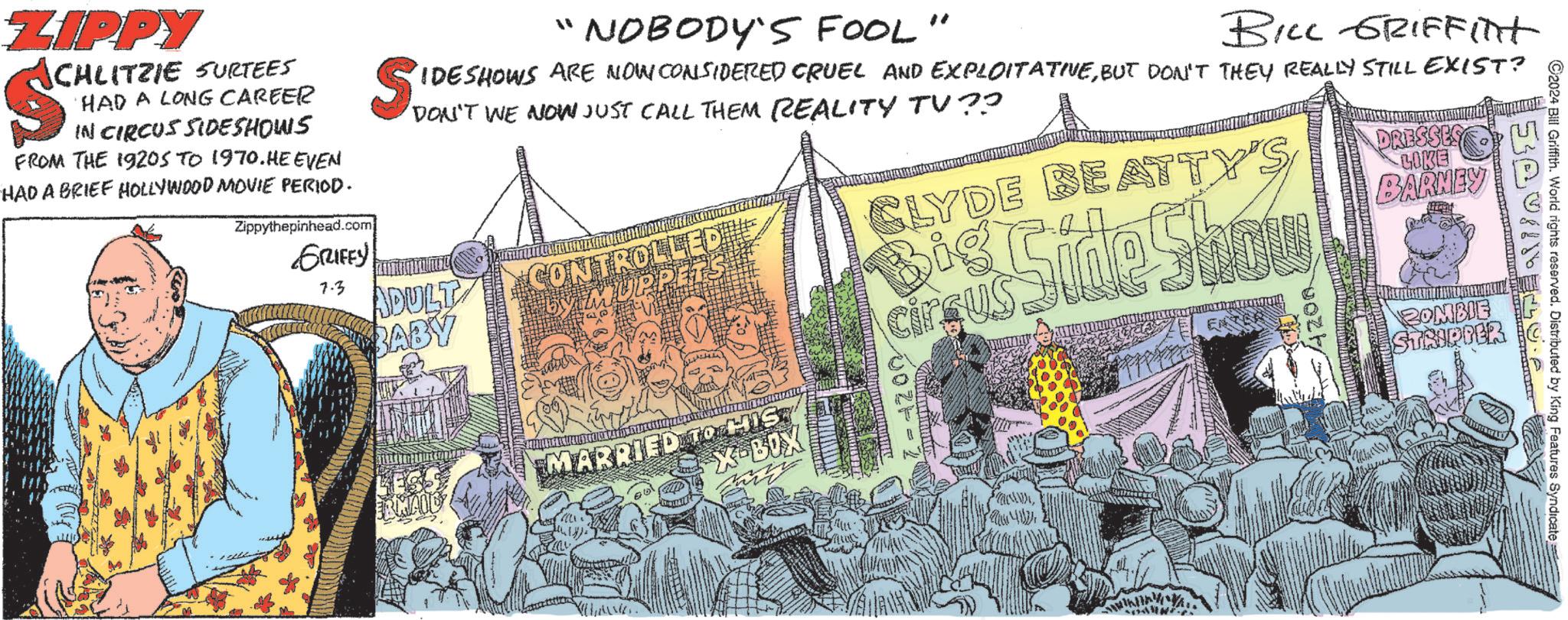 Design OCR: ZIPPY CHLITZIE SURTEES $ HAD A LONG CAREER IN CIRCUS SIDESHOWS FROM THE 1920S TO 1970. HE EVEN HAD A BRIEF HOLLYWOOD MOVIE PERIOD. Zippythepinhead.com GRIFES SID "" 'NOBODY'S FOOL " BILL GRIFFint IDESHOWS ARE NOW CONSIDERED CRUEL AND EXPLOITATIVEBUT DON'T THEY REALLY STILL EXIST? DON'T WWE NOW JUST CALL THEM REALITY TV?? CLYDE BEATTY'S Side Show 7.3 ADULT BABY CONTROLLE MUPPETS Big Circus RMAID MARRIED TO HIS X-BOX =1200 vork DRESSES LOKE BARNEY ?? ZOMBIE STRIPPER ©2024 Bill Griffith. World rights reserved. Distributed by King Features Syndicate ZIPPY CHLITZIE SURTEES $ HAD A LONG CAREER IN CIRCUS SIDESHOWS FROM THE 1920S TO 1970. HE EVEN HAD A BRIEF HOLLYWOOD MOVIE PERIOD . Zippythepinhead.com GRIFES SID " " ' NOBODY'S FOOL " BILL GRIFFint IDESHOWS ARE NOW CONSIDERED CRUEL AND EXPLOITATIVEBUT DON'T THEY REALLY STILL EXIST ? DON'T WWE NOW JUST CALL THEM REALITY TV ?? CLYDE BEATTY'S Side Show 7.3 ADULT BABY CONTROLLE MUPPETS Big Circus RMAID MARRIED TO HIS X - BOX = 1200 vork DRESSES LOKE BARNEY ?? ZOMBIE STRIPPER © 2024 Bill Griffith . World rights reserved . Distributed by King Features Syndicate