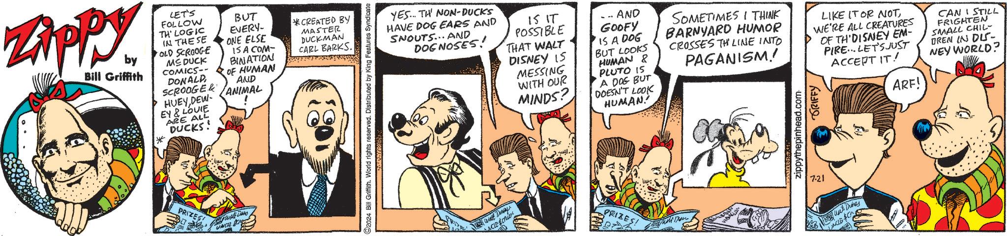Gesture OCR: Zippy. by Bill Griffith LET'S FOLLOW TH' LOGIC IN THESE OLD SCROOGE MS DUCK COMICS-- DONALD SCROOGER HUEY DEW- EY & LOUIE ARE ALL DUCKS! BUT EVERY- ONE ELSE 15 A COM- BINATION OF HUMAN AND ANIMAL CREATED BY MASTER DUCKMAN CARL BARKS 13 PRIZES! UNCLE SA 2024 Bill Griffith. World rights reserved. Distributed by King Features Syndicate YES.. TH NON-DUCKS HAVE DOG EARS AND SNOUTS... AND DOGNOSES! 15 IT POSSIBLE THAT WALT DISNEY IS MESSING WITH OUR MINDS? ... AND GOOFY IS A DOG BUT LOOKS HUMAN & PLUTO IS A DOG BUT DOESN'T LOOK HUMAN! SOMETIMES I THINK BARNYARD HUMOR CROSSES THE LINE INTO PAGANISM! LIKE IT OR NOTWE'RE ALL CREATURES OF TH DISNEY EM- PIRE LET'S JUST ACCEPT IT! ARF! CAN STILL FRIGHTEN SMALL CHIL- DREN IN DUS- NEY WORLD? wat Duny ACLE ID PRIZES! 7.21 zippythepinhead.com TRIFFY Dunt Diores DACLE CA Zippy . by Bill Griffith LET'S FOLLOW TH ' LOGIC IN THESE OLD SCROOGE MS DUCK COMICS-- DONALD SCROOGER HUEY DEW- EY & LOUIE ARE ALL DUCKS ! BUT EVERY- ONE ELSE 15 A COM- BINATION OF HUMAN AND ANIMAL CREATED BY MASTER DUCKMAN CARL BARKS 13 PRIZES ! UNCLE SA 2024 Bill Griffith . World rights reserved . Distributed by King Features Syndicate YES .. TH NON - DUCKS HAVE DOG EARS AND SNOUTS ... AND DOGNOSES ! 15 IT POSSIBLE THAT WALT DISNEY IS MESSING WITH OUR MINDS ? ... AND GOOFY IS A DOG BUT LOOKS HUMAN & PLUTO IS A DOG BUT DOESN'T LOOK HUMAN ! SOMETIMES I THINK BARNYARD HUMOR CROSSES THE LINE INTO PAGANISM ! LIKE IT OR NOTWE'RE ALL CREATURES OF TH DISNEY EM- PIRE LET'S JUST ACCEPT IT ! ARF ! CAN STILL FRIGHTEN SMALL CHIL- DREN IN DUS- NEY WORLD ? wat Duny ACLE ID PRIZES ! 7.21 zippythepinhead.com TRIFFY Dunt Diores DACLE CA