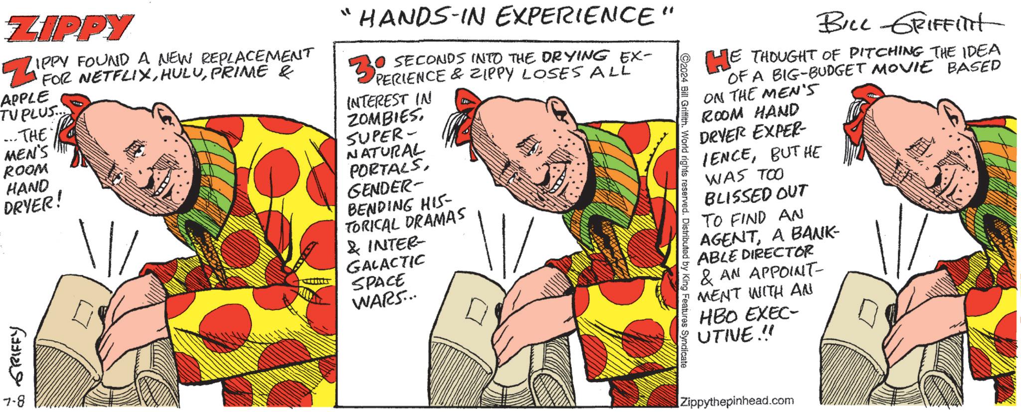 Publication OCR: ZIPPY IPPY FOUND A NEW REPLACEMENT Z FOR FUETFLIXPRIME E APPLE TUPLUS... ...THE MEN'S HANDS-IN EXPERIENCE 30 SECONDS INTO THE DRYING EX- PERIENCE & ZIPPY LOSES ALL INTEREST IN ZOMBIESSUPER- ROOM HAND DRYER! GRIFFY 7-8 NATURAL PORTALSGENDER- BENDING HIS- TORICAL DRAMAS & INTER- GALACTIC SPACE WARS... " ©2024 Bill Griffith. World rights reserved. Distributed by King Features Syndicate BILL GRIFFITt HE THOUGHT OF PITCHING THE IDEA OF A BIG-BUDGET MOVIE BASED ON THE MEN'S ROOM HAND DRYER EXPER- IENCEBUT HE WAS TOO BLISSED OUT TO FIND AN AGENTA BANK- ABLE DIRECTOR & AN APPOINT- MENT WITH AN HBO EXEC- UTIVE.!! Zippythepinhead.com ZIPPY IPPY FOUND A NEW REPLACEMENT Z FOR FUETFLIXPRIME E APPLE TUPLUS ... ... THE MEN'S HANDS - IN EXPERIENCE 30 SECONDS INTO THE DRYING EX- PERIENCE & ZIPPY LOSES ALL INTEREST IN ZOMBIESSUPER- ROOM HAND DRYER ! GRIFFY 7-8 NATURAL PORTALSGENDER- BENDING HIS- TORICAL DRAMAS & INTER- GALACTIC SPACE WARS ... " © 2024 Bill Griffith . World rights reserved . Distributed by King Features Syndicate BILL GRIFFITt HE THOUGHT OF PITCHING THE IDEA OF A BIG - BUDGET MOVIE BASED ON THE MEN'S ROOM HAND DRYER EXPER- IENCEBUT HE WAS TOO BLISSED OUT TO FIND AN AGENTA BANK- ABLE DIRECTOR & AN APPOINT- MENT WITH AN HBO EXEC- UTIVE . !! Zippythepinhead.com