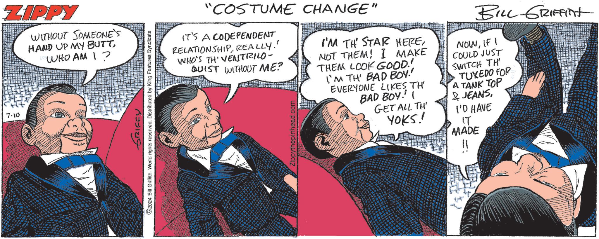 Art OCR: 7.10 ZIPPY WITHOUT SOMEONE'S HAND UP MY BUTTWHO AM I? GRIFFY ©2024 Bill Griffith. World rights reserved. Distributed by King Features Syndicate "COSTUME CHANGE" IT'S A CODEPENDENT RELATIONSHIPREALLY." WHO'S TH' VENTRILO- QUIST WITHOUT ME? Zippythepinhead.com I'M TH STAR HERENOT THEM! I MAKE THEM LOOK GOOD! I'M TH' BAD BOY.' EVERYONE LIKES TH BAD BOY!!! GET ALL TH' YOKS! BILL-GRIFFINt NOWIF I COULD JUST SWITCH TH TUXEDO FOR A TANK TOP & JEANSI'D HAVE IT MADE 7.10 ZIPPY WITHOUT SOMEONE'S HAND UP MY BUTTWHO AM I ? GRIFFY © 2024 Bill Griffith . World rights reserved . Distributed by King Features Syndicate " COSTUME CHANGE " IT'S A CODEPENDENT RELATIONSHIPREALLY . " WHO'S TH ' VENTRILO- QUIST WITHOUT ME ? Zippythepinhead.com I'M TH STAR HERENOT THEM ! I MAKE THEM LOOK GOOD ! I'M TH ' BAD BOY . ' EVERYONE LIKES TH BAD BOY !!! GET ALL TH ' YOKS ! BILL - GRIFFINt NOWIF I COULD JUST SWITCH TH TUXEDO FOR A TANK TOP & JEANSI'D HAVE IT MADE