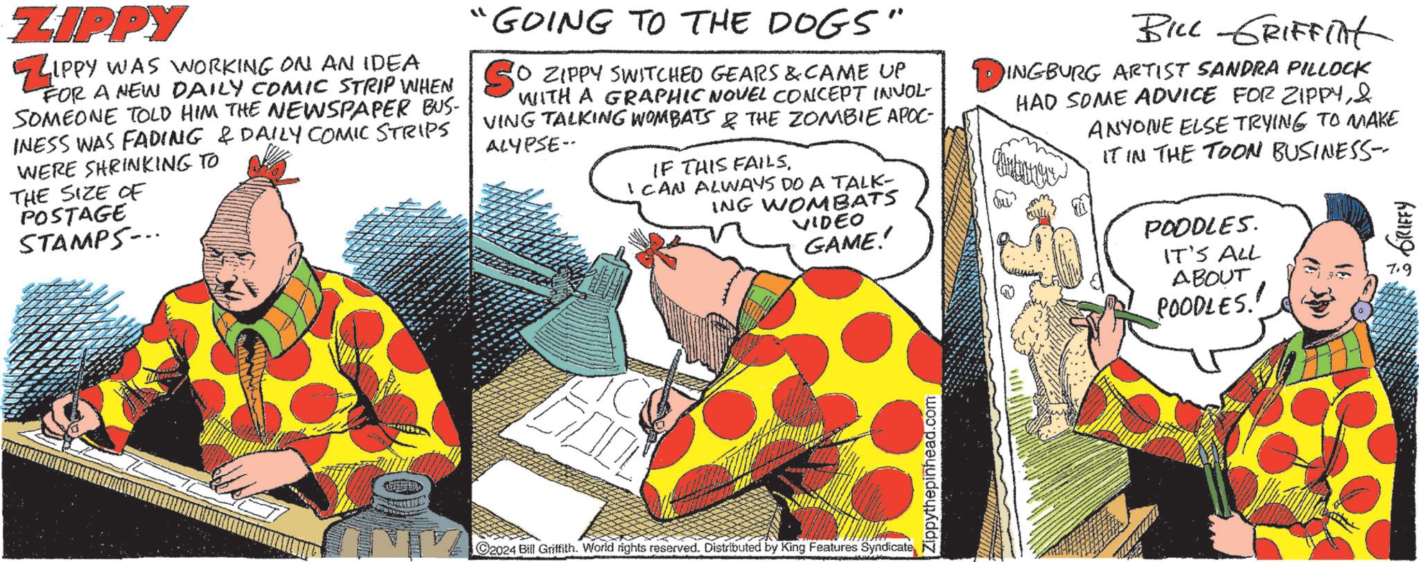 Comics OCR: ZIPPY ZIPPY WAS WORKING ON AN IDEA FOR A NEW DAILY COMIC STRIP WHEN SOMEONE TOLD HIM THE NEWSPAPER BUS- INESS WAS FADING & DAILY COMIC STRIPS WERE SHRINKING TO THE SIZE OF POSTAGE STAMPS... "GOING TO THE DOGS" SO ZIPPY SWITCHED GEARS & CAME UP WITH A GRAPHIC NOVEL CONCEPT INVOL- VING TALKING WOMBATS & THE ZOMBIE APOC- ALYPSE- IF THIS FAILS. I CAN ALWAYS DO A TALK- ING WOMBATS VIDEO GAME! BILL GRIFFINt DINGBURG ARTIST SANDRA PILLOCK HAD SOME ADVICE FOR ZIPPY& ANYONE ELSE TRYING TO MAKE IT IN THE TOON BUSINESS-- POODLES. IT'S ALL ABOUT POODLES! GRIFFY C2024 Bill Griffith. World rights reserved. Distributed by King Features Syndicate Zippythepinhead.com ZIPPY ZIPPY WAS WORKING ON AN IDEA FOR A NEW DAILY COMIC STRIP WHEN SOMEONE TOLD HIM THE NEWSPAPER BUS- INESS WAS FADING & DAILY COMIC STRIPS WERE SHRINKING TO THE SIZE OF POSTAGE STAMPS ... " GOING TO THE DOGS " SO ZIPPY SWITCHED GEARS & CAME UP WITH A GRAPHIC NOVEL CONCEPT INVOL- VING TALKING WOMBATS & THE ZOMBIE APOC- ALYPSE- IF THIS FAILS . I CAN ALWAYS DO A TALK- ING WOMBATS VIDEO GAME ! BILL GRIFFINt DINGBURG ARTIST SANDRA PILLOCK HAD SOME ADVICE FOR ZIPPY& ANYONE ELSE TRYING TO MAKE IT IN THE TOON BUSINESS-- POODLES . IT'S ALL ABOUT POODLES ! GRIFFY C2024 Bill Griffith . World rights reserved . Distributed by King Features Syndicate Zippythepinhead.com