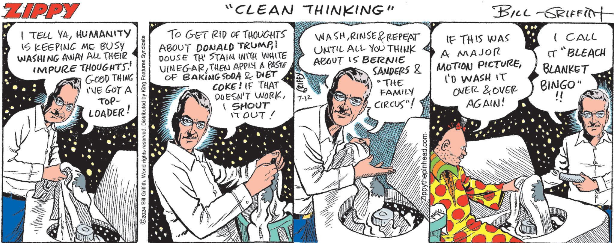 Sharing OCR: ZIPPY I TELL YAHUMANITY IS KEEPING ME BUSY WASHING AWAY ALL THEIR IMPURE THOUGHTS! GOOD THING I'VE GOT A TOP- LOADER! 2024 Bill Griffith. World rights reserved. Distributed by King Features Syndicate "CLEAN THINKING" TO GET RID OF THOUGHTS ABOUT DONALD TRUMP1 DOUSE THE STAIN WITH WHITE VINEGARTHEN APPLY A PASTE OF BAKING SODA & DIET COKE! IF THAT DOESN'T WORKI SHOUT IT OUT! GRIFFY 7.12 WASH RINSE & REPEAT UNTIL ALL YOU THINK ABOUT IS BERNIE LIDA BILL-GRIFFInt IF THIS WAS A MAJOR I CALL IT "BLEACH SANDERS & MOTION PICTUREBLANKET "THE IO WASH IT FAMILY OVER & OVER BINGO" CIRCUS"! !! AGAIN! Zippythepinhead.com. ZIPPY I TELL YAHUMANITY IS KEEPING ME BUSY WASHING AWAY ALL THEIR IMPURE THOUGHTS ! GOOD THING I'VE GOT A TOP- LOADER ! 2024 Bill Griffith . World rights reserved . Distributed by King Features Syndicate " CLEAN THINKING " TO GET RID OF THOUGHTS ABOUT DONALD TRUMP1 DOUSE THE STAIN WITH WHITE VINEGARTHEN APPLY A PASTE OF BAKING SODA & DIET COKE ! IF THAT DOESN'T WORKI SHOUT IT OUT ! GRIFFY 7.12 WASH RINSE & REPEAT UNTIL ALL YOU THINK ABOUT IS BERNIE LIDA BILL - GRIFFInt IF THIS WAS A MAJOR I CALL IT " BLEACH SANDERS & MOTION PICTUREBLANKET " THE IO WASH IT FAMILY OVER & OVER BINGO " CIRCUS " ! !! AGAIN ! Zippythepinhead.com .