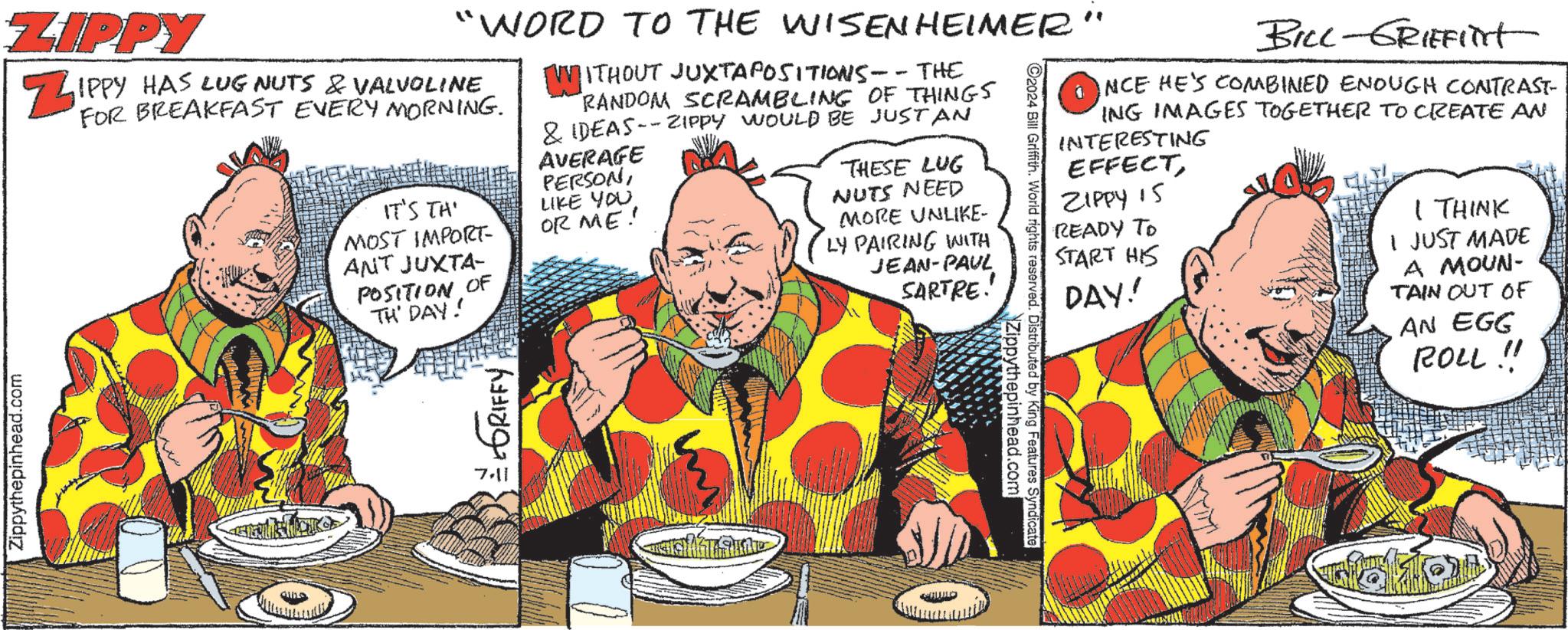Parallel OCR: BILL-GRIFFilt INCE HE'S COMBINED ENOUGH CONTRAST- ING IMAGES TOGETHER TO CREATE AN INTERESTING EFFECTZIPPY 15 READY TO START HIS DAY! I THINK I JUST MADE A MOUN- TAIN OUT OF AN EGG ROLL !! "WORD TO THE WISENHEIMER" ZIPPY ZIPPY HAS LUG NUTS & VALVOLINE Zippythepinhead.com FOR BREAKFAST EVERY MORNING. IT'S THE MOST IMPORT- ANT JUXTA- POSITION OF TH' DAY! GRIFFY [WITHOUT JUXTAPOSITIONS-- THE RANDOM SCRAMBLING OF THINGS & IDEAS--ZIPPY WOULD BE JUSTAN AVERAGE PERSONLIKE YOU OR ME! THESE LUG NUTS NEED MORE UNLIKE- LY PAIRING WITH JEAN-PAUL SARTRE! C2024 Bill Griffith. World rights reserved. Distributed by King Features Syndicate Zippythepinhead.com S BILL - GRIFFilt INCE HE'S COMBINED ENOUGH CONTRAST- ING IMAGES TOGETHER TO CREATE AN INTERESTING EFFECTZIPPY 15 READY TO START HIS DAY ! I THINK I JUST MADE A MOUN- TAIN OUT OF AN EGG ROLL !! " WORD TO THE WISENHEIMER " ZIPPY ZIPPY HAS LUG NUTS & VALVOLINE Zippythepinhead.com FOR BREAKFAST EVERY MORNING . IT'S THE MOST IMPORT- ANT JUXTA- POSITION OF TH ' DAY ! GRIFFY [ WITHOUT JUXTAPOSITIONS-- THE RANDOM SCRAMBLING OF THINGS & IDEAS -- ZIPPY WOULD BE JUSTAN AVERAGE PERSONLIKE YOU OR ME ! THESE LUG NUTS NEED MORE UNLIKE- LY PAIRING WITH JEAN - PAUL SARTRE ! C2024 Bill Griffith . World rights reserved . Distributed by King Features Syndicate Zippythepinhead.com S