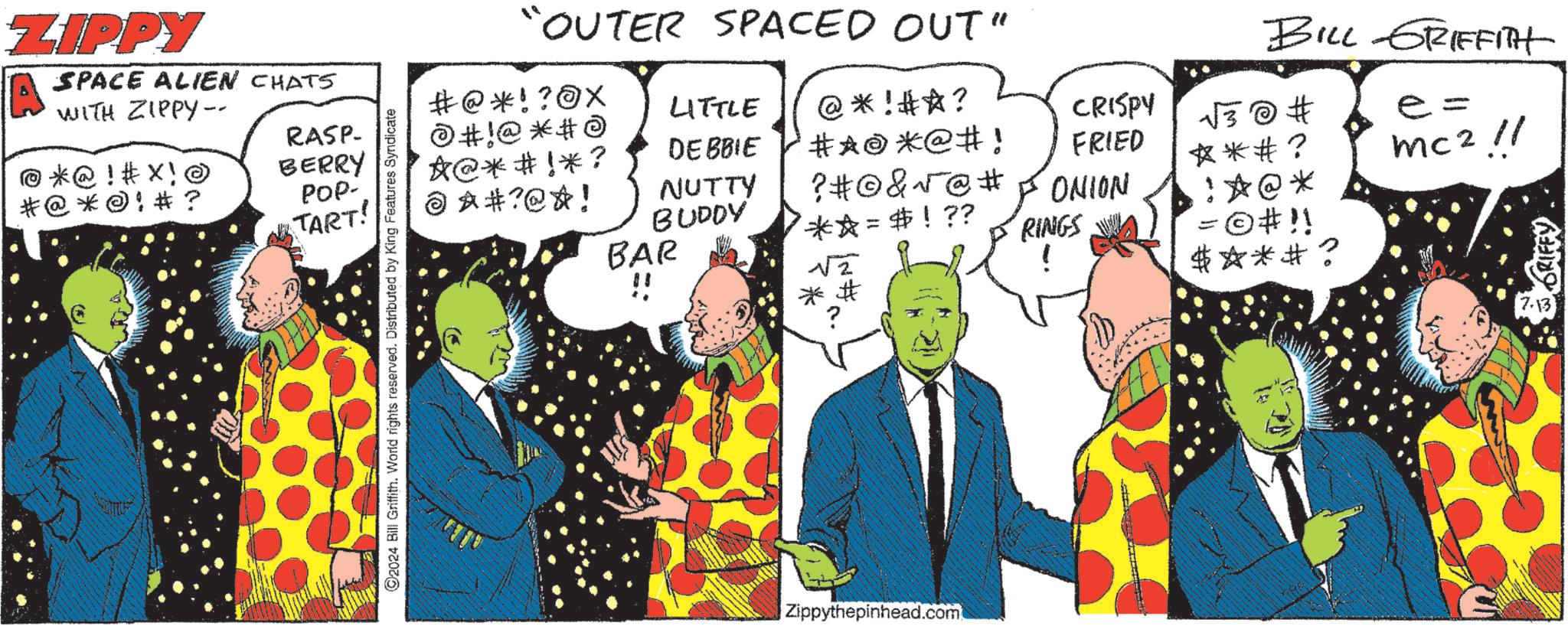 Tie OCR: ZIPPY SPACE ALIEN CHATS WITH ZIPPY-- @*@ ! #X! O * @ * @ ! # ? RASP- BERRY POP- TART! 2024 Bill Griffith. World rights reserved. Distributed by King Features Syndicate "OUTER SPACED OUT" BILL GRIFFITH #@*!? @X LITTLE #!@ *# *@**!*? © ?#?@*! DEBBIE @*!**? #*@*@#! CRISPY v3 @ # e= FRIED - NUTTY ? #© &v @ # ONION BUDDY BAR !! **= $ ! ?? RINGS *# ? !*@* =©#!! mc 2 1/ ?? $ *** ? * ORIFFY 7.13 Zippythepinhead.com ZIPPY SPACE ALIEN CHATS WITH ZIPPY-- @ * @ ! #X ! O * @ * @ ! # ? RASP- BERRY POP- TART ! 2024 Bill Griffith . World rights reserved . Distributed by King Features Syndicate " OUTER SPACED OUT " BILL GRIFFITH # @ * !? @X LITTLE # ! @ * # * @ ** ! * ? © ? # ? @ * ! DEBBIE @ * ! ** ? # * @ * @ # ! CRISPY v3 @ # e = FRIED - NUTTY ? # © & v @ # ONION BUDDY BAR !! ** = $ ! ?? RINGS * # ? ! * @ * = © # !! mc 2 1 / ?? $ *** ? * ORIFFY 7.13 Zippythepinhead.com