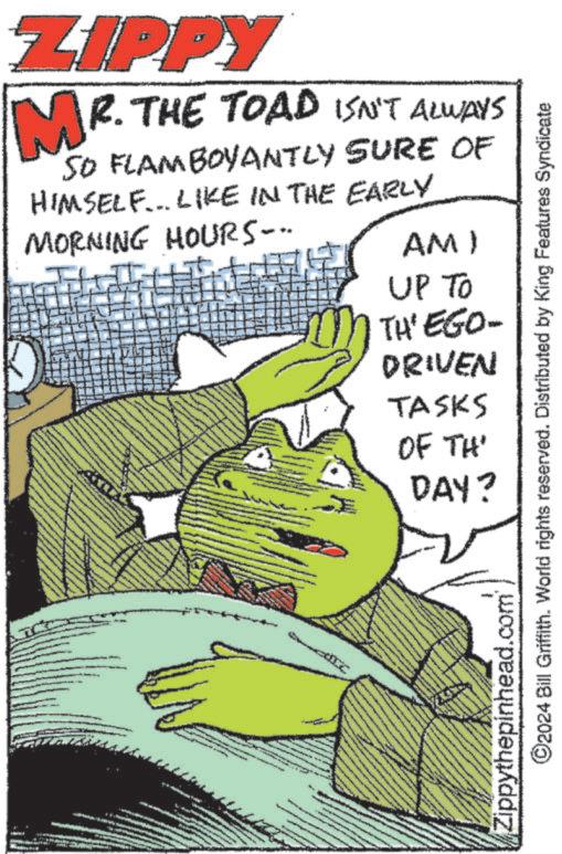 Poster OCR: ZIPPY MR. THE TOAD ISN'T ALWAYS SO FLAMBOYANTLY SURE OF HIMSELF... LIKE IN THE EARLY MORNING HOURS... AM) UP TO TH'EGO- DRIVEN TASKS OF TH DAY? Zippythepinhead.com ©2024 Bill Griffith. World rights reserved. Distributed by King Features Syndicate ZIPPY MR . THE TOAD ISN'T ALWAYS SO FLAMBOYANTLY SURE OF HIMSELF ... LIKE IN THE EARLY MORNING HOURS ... AM ) UP TO TH'EGO- DRIVEN TASKS OF TH DAY ? Zippythepinhead.com © 2024 Bill Griffith . World rights reserved . Distributed by King Features Syndicate