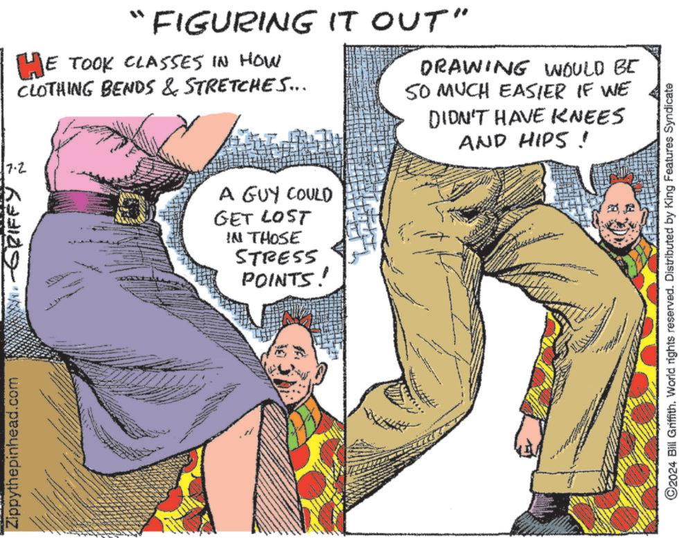 Font OCR: Zippythepinhead.com 17.2 -GRIFFY HE TOOK CLASSES IN HOW CLOTHING BENDS & STRETCHES... "FIGURING IT OUT" A GUY COULD GET LOST IN THOSE STRESS POINTS! DRAWING WOULD BE SO MUCH EASIER IF WE DIDN'T HAVE KNEES AND HIPS! ©2024 Bill Griffith. World rights reserved. Distributed by King Features Syndicate Zippythepinhead.com 17.2 -GRIFFY HE TOOK CLASSES IN HOW CLOTHING BENDS & STRETCHES ... " FIGURING IT OUT " A GUY COULD GET LOST IN THOSE STRESS POINTS ! DRAWING WOULD BE SO MUCH EASIER IF WE DIDN'T HAVE KNEES AND HIPS ! © 2024 Bill Griffith . World rights reserved . Distributed by King Features Syndicate
