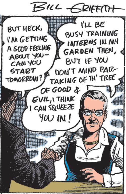 Font OCR: BILL GRIFFITH BUT HECKI'M GETTING A GOOD FEELING ABOUT YOU- CAN YOU START TOMORROIN? I'LL BE BUSY TRAINING INTERNS IN MY GARDEN THENBUT IF YOU DON'T MIND PAR- TAKING OF TH' TREE OF GOOD & EVILI THINK I CAN SQUEEZE YOU IN! BILL GRIFFITH BUT HECKI'M GETTING A GOOD FEELING ABOUT YOU- CAN YOU START TOMORROIN ? I'LL BE BUSY TRAINING INTERNS IN MY GARDEN THENBUT IF YOU DON'T MIND PAR- TAKING OF TH ' TREE OF GOOD & EVILI THINK I CAN SQUEEZE YOU IN !
