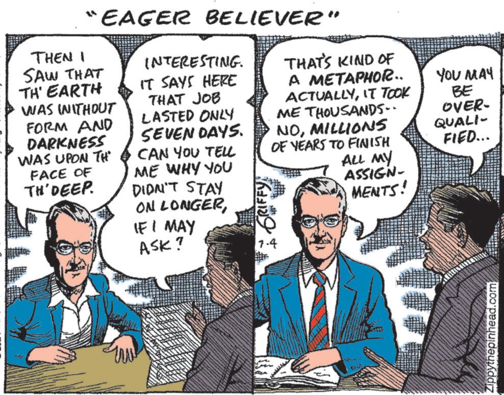 Font OCR: “EAGER BELIEVER" THEN I SAW THAT TH' EARTH WAS INITHOUT FORM AND DARKNESS WAS UPON TH FACE OF TH'DEEP. INTERESTING. IT SAYS HERE THAT JOB LASTED ONLY SEVEN DAYS. CAN YOU TELL ME WHY YOU DIDN'T STAY ON LONGERIF I MAY ASK? GRIFFY 7.4 THAT'S KIND OF YOU MAY A METAPHOR.. ACTUALLYIT TOOK ME THOUSANDS. BE OVER- NOMILLIONS OF YEARS TO FINISH QUALI- FIED... ALL MY ASSIGN- MENTS! 60 Zippythepinhead.com “ EAGER BELIEVER " THEN I SAW THAT TH ' EARTH WAS INITHOUT FORM AND DARKNESS WAS UPON TH FACE OF TH'DEEP . INTERESTING . IT SAYS HERE THAT JOB LASTED ONLY SEVEN DAYS . CAN YOU TELL ME WHY YOU DIDN'T STAY ON LONGERIF I MAY ASK ? GRIFFY 7.4 THAT'S KIND OF YOU MAY A METAPHOR .. ACTUALLYIT TOOK ME THOUSANDS . BE OVER- NOMILLIONS OF YEARS TO FINISH QUALI- FIED ... ALL MY ASSIGN- MENTS ! 60 Zippythepinhead.com