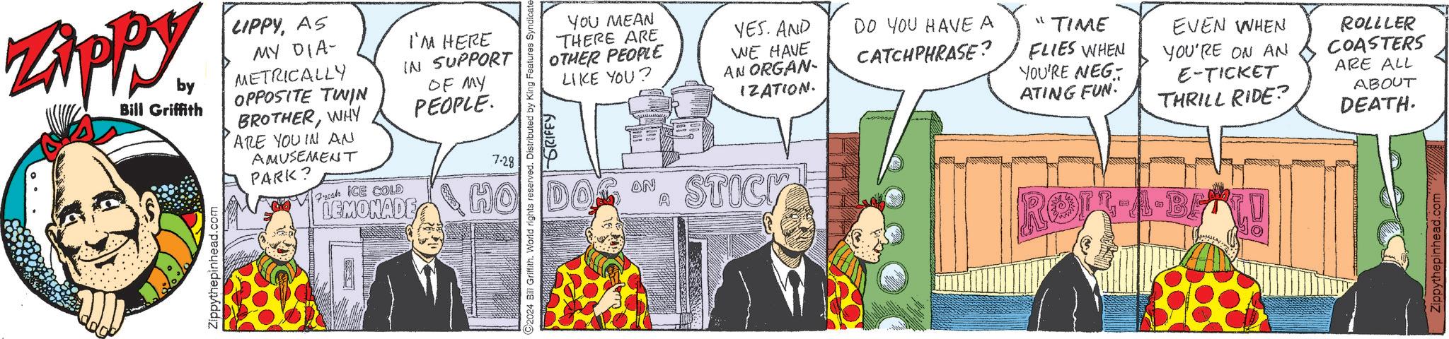 Fictional character OCR: ZAPPY by Bill Griffith LIPPYAS MY DIA- METRICALLY OPPOSITE TWIN BROTHERWHY ARE YOU IN AN AMUSEMENT PARK? Fresh ICE COLD Zippythepinhead.com I'M HERE IN SUPPORT OF MY PEOPLE. 7-28 LEMONADE HO DO 2024 Bill Griffith. World rights reserved. Distributed by King Features Syndicate- GRIFFY YOU MEAN THERE ARE OTHER PEOPLE LIKE YOU? YES. AND DO YOU HAVE A CATCHPHRASE? WE HAVE AN ORGAN- IZATION. ON STICK "TIME FLIES WHEN YOU'RE NEG ATING FUN. EVEN WHEN YOU'RE ON AN E-TICKET THRILL RIDE? ROLLLER COASTERS ARE ALL ABOUT DEATH. ROIR-A-BE ZAPPY by Bill Griffith LIPPYAS MY DIA- METRICALLY OPPOSITE TWIN BROTHERWHY ARE YOU IN AN AMUSEMENT PARK ? Fresh ICE COLD Zippythepinhead.com I'M HERE IN SUPPORT OF MY PEOPLE . 7-28 LEMONADE HO DO 2024 Bill Griffith . World rights reserved . Distributed by King Features Syndicate- GRIFFY YOU MEAN THERE ARE OTHER PEOPLE LIKE YOU ? YES . AND DO YOU HAVE A CATCHPHRASE ? WE HAVE AN ORGAN- IZATION . ON STICK " TIME FLIES WHEN YOU'RE NEG ATING FUN . EVEN WHEN YOU'RE ON AN E - TICKET THRILL RIDE ? ROLLLER COASTERS ARE ALL ABOUT DEATH . ROIR - A - BE