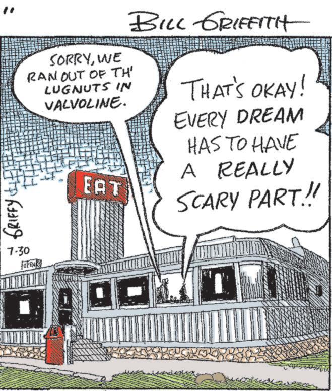 Drawing OCR: GRIFFY 7.30 forei SORRYWE RAN OUT OF TH' LUGNUTS IN VALVOLINE. EAT BILL GRIFFITH THAT'S OKAY! EVERY DREAM HAS TO HAVE A REALLY SCARY PART.!! GRIFFY 7.30 forei SORRYWE RAN OUT OF TH ' LUGNUTS IN VALVOLINE . EAT BILL GRIFFITH THAT'S OKAY ! EVERY DREAM HAS TO HAVE A REALLY SCARY PART . !!