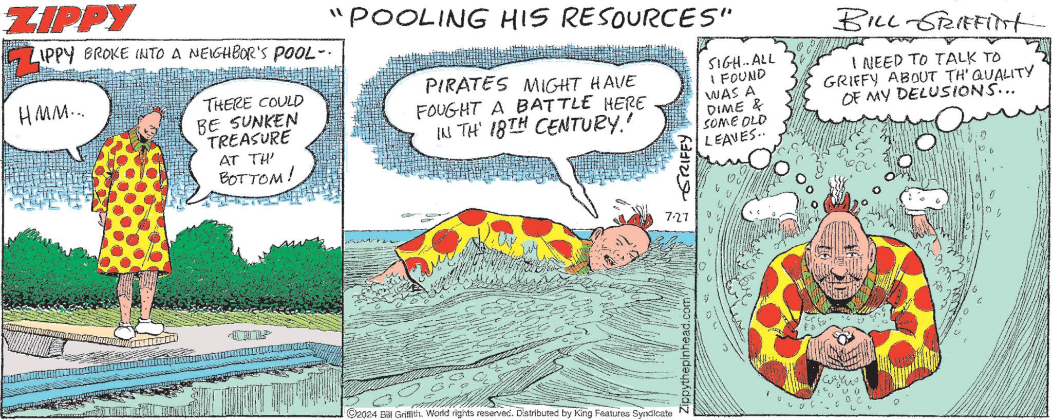Slope OCR: ZIPPY ZIPPY BROKE INTO A NEIGHBOR'S POOL- HMM... THERE COULD BE SUNKEN TREASURE AT TH BOTTOM! "POOLING HIS RESOURCES" PIRATES MIGHT HAVE FOUGHT A BATTLE HERE IN TH 18TH CENTURY! GRIFFY SIGH..ALL I FOUND WAS A DIME & SOME OLD LEAVES.. BILL-GRIFFinst I NEED TO TALK TO GRIFFY ABOUT TH' QUALITY OF MY DELUSIONS... UCR ©2024 Bill Griffith. World rights reserved. Distributed by King Features Syndicate 727 Zippythepinhead.com" ZIPPY ZIPPY BROKE INTO A NEIGHBOR'S POOL- HMM ... THERE COULD BE SUNKEN TREASURE AT TH BOTTOM ! " POOLING HIS RESOURCES " PIRATES MIGHT HAVE FOUGHT A BATTLE HERE IN TH 18TH CENTURY ! GRIFFY SIGH..ALL I FOUND WAS A DIME & SOME OLD LEAVES .. BILL - GRIFFinst I NEED TO TALK TO GRIFFY ABOUT TH ' QUALITY OF MY DELUSIONS ... UCR © 2024 Bill Griffith . World rights reserved . Distributed by King Features Syndicate 727 Zippythepinhead.com "