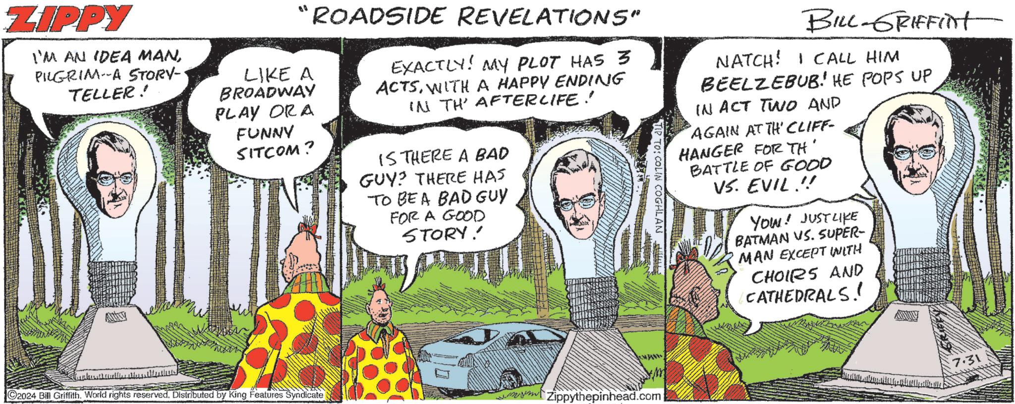 Adaptation OCR: ZIPPY I'M AN IDEA MANPILGRIM A STORY-· TELLER! AURY "ROADSIDE REVELATIONS" LIKE A BROADWAY PLAY ORA FUNNY SITCOM? EXACTLY! MY PLOT HAS 3 ACTSWITH A HAPPY ENDING IN TH' AFTERLIFE! IS THERE A BAD GUY? THERE HAS TO BE A BAD GUY FOR A GOOD STORY! BILL-GRIFFINt NATCH! I CALL HIM BEELZEBUB. HE POPS UP IN ACT TWO AND AGAIN AT TH' CLIFF- HANGER FOR TH BATTLE OF GOOD VS. EVIL !! YOU! JUST LIKE BATMAN VS. SUPER- MAN EXCEPT WITH CHOIRS AND CATHEDRALS! ??? 2024 Bill Griffith. World rights reserved. Distributed by King Features Syndicate Zippythepinhead.com 7.31 ZIPPY I'M AN IDEA MANPILGRIM A STORY- · TELLER ! AURY " ROADSIDE REVELATIONS " LIKE A BROADWAY PLAY ORA FUNNY SITCOM ? EXACTLY ! MY PLOT HAS 3 ACTSWITH A HAPPY ENDING IN TH ' AFTERLIFE ! IS THERE A BAD GUY ? THERE HAS TO BE A BAD GUY FOR A GOOD STORY ! BILL - GRIFFINt NATCH ! I CALL HIM BEELZEBUB . HE POPS UP IN ACT TWO AND AGAIN AT TH ' CLIFF- HANGER FOR TH BATTLE OF GOOD VS. EVIL !! YOU ! JUST LIKE BATMAN VS. SUPER- MAN EXCEPT WITH CHOIRS AND CATHEDRALS ! ??? 2024 Bill Griffith . World rights reserved . Distributed by King Features Syndicate Zippythepinhead.com 7.31