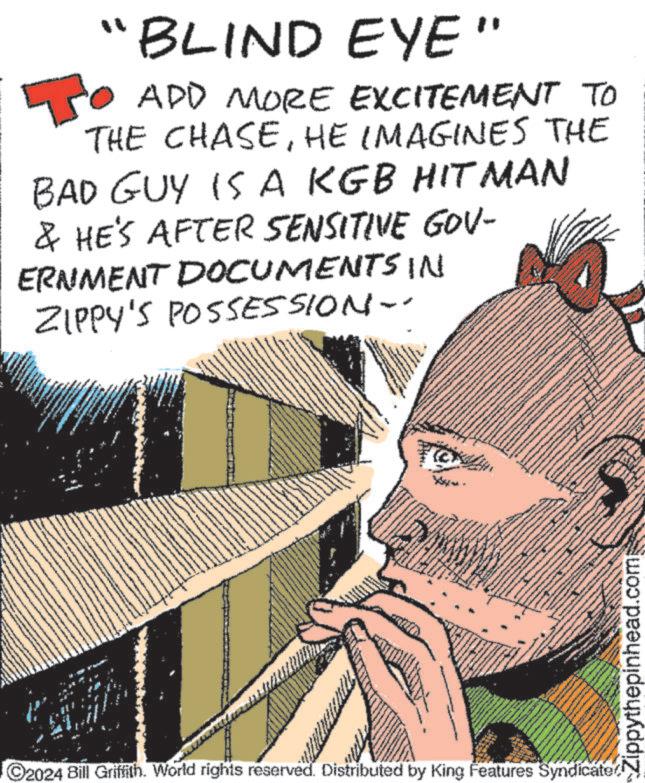 Drawing OCR: 30 " "BLIND EYE ADD MORE EXCITEMENT TO THE CHASEHE IMAGINES THE BAD GUY IS A KGB HITMAN & HE'S AFTER SENSITIVE GOV- ERNMENT DOCUMENTS IN ZIPPY'S POSSESSION-- C2024 Bill Griffith. World rights reserved. Distributed by King Features Syndicate Zippythepinhead.com 30 " " BLIND EYE ADD MORE EXCITEMENT TO THE CHASEHE IMAGINES THE BAD GUY IS A KGB HITMAN & HE'S AFTER SENSITIVE GOV- ERNMENT DOCUMENTS IN ZIPPY'S POSSESSION-- C2024 Bill Griffith . World rights reserved . Distributed by King Features Syndicate Zippythepinhead.com