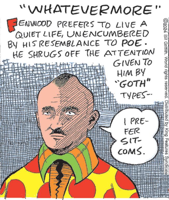 Font OCR: 2024 Bill Griffith. World rights reserved. Distributed by King Features Syndicate "WHATEVERMORE" FENWOOD PREFERS TO LIVE A QUIET LIFEUNENCUMBERED BY HIS RESEMBLANCE TO POE. HE SHRUGS OFF THE ATTENTION GIVEN TO HIM BY "GOTH" TYPES-- 1 PRE- FER SIT- COMS. 2024 Bill Griffith . World rights reserved . Distributed by King Features Syndicate " WHATEVERMORE " FENWOOD PREFERS TO LIVE A QUIET LIFEUNENCUMBERED BY HIS RESEMBLANCE TO POE . HE SHRUGS OFF THE ATTENTION GIVEN TO HIM BY " GOTH " TYPES-- 1 PRE- FER SIT- COMS .