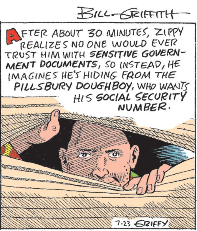 Art OCR: BILL-GRIFFITH AFTER ABOUT 30 MINUTESZIPPY REALIZES NO ONE WOULD EVER TRUST HIM WITH SENSITIVE GOVERN- MENT DOCUMENTSHE IMAGINES HE'S HIDING FROM THE PILLSBURY DOUGH BOYWHO WANTS HIS SOCIAL SECURITY NUMBER. 7.23 GRIFFY BILL - GRIFFITH AFTER ABOUT 30 MINUTESZIPPY REALIZES NO ONE WOULD EVER TRUST HIM WITH SENSITIVE GOVERN- MENT DOCUMENTSSO INSTEADHE IMAGINES HE'S HIDING FROM THE PILLSBURY DOUGH BOYWHO WANTS HIS SOCIAL SECURITY NUMBER . 7.23 GRIFFY