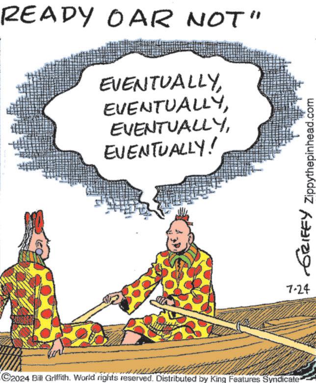 Conversation OCR: READY OAR NOT' EVENTUALLYEVENTUALLY! C2024 Bill Griffith. World rights reserved. Distributed by King Features Syndicate GRIFFY Zippythepinhead.com 7-24 READY OAR NOT ' EVENTUALLYEVENTUALLY ! C2024 Bill Griffith . World rights reserved . Distributed by King Features Syndicate GRIFFY Zippythepinhead.com 7-24