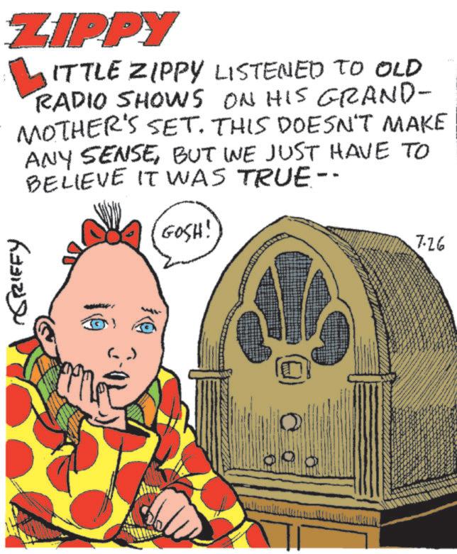 Pleased OCR: ZIPPY ? ITTLE ZIPPY LISTENED TO OLD RADIO SHOWS ON HIS GRAND- MOTHER'S SET. THIS DOESN'T MAKE ANY SENSEBUT WE JUST HAVE TO BELIEVE IT WAS TRUE-- GOSH! GRIFFY 7.26 ZIPPY ? ITTLE ZIPPY LISTENED TO OLD RADIO SHOWS ON HIS GRAND- MOTHER'S SET . THIS DOESN'T MAKE ANY SENSEBUT WE JUST HAVE TO BELIEVE IT WAS TRUE-- GOSH ! GRIFFY 7.26