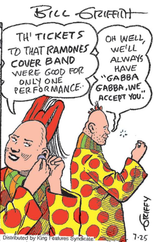 Font OCR: BILL GRIFFITH TH' TICKETS OH WELLTO THAT RAMONES COVER BAND WERE GOOD FOR ONLY ONE PERFORMANCE WE'LL ALWAYS HAVE GABBAWE ACCEPT YOU. "GABBA GRIFFY 7.25 Distributed by King Features Syndicate. BILL GRIFFITH TH ' TICKETS OH WELLTO THAT RAMONES COVER BAND WERE GOOD FOR ONLY ONE PERFORMANCE WE'LL ALWAYS HAVE GABBAWE ACCEPT YOU . " GABBA GRIFFY 7.25 Distributed by King Features Syndicate .
