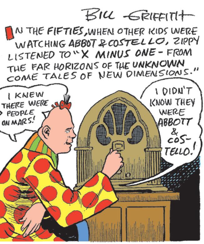 Event OCR: BILL GRIFFITH IN THE FIFTIESWHEN OTHER KIDS WERE WATCHING ABBOT & COSTELLOZIPPY LISTENED TO "X MINUS ONE-FROM THE FAR HORIZONS OF THE UNKNOWN COME TALES OF NEW DIMENSIONS.' I KNEW THERE WERE PEOPLE ON MARS! I DIDN'T KNOW THEY WERE ABBOTT & cos- TELLO! " m BILL GRIFFITH IN THE FIFTIESWHEN OTHER KIDS WERE WATCHING ABBOT & COSTELLOZIPPY LISTENED TO " X MINUS ONE - FROM THE FAR HORIZONS OF THE UNKNOWN COME TALES OF NEW DIMENSIONS . ' I KNEW THERE WERE PEOPLE ON MARS ! I DIDN'T KNOW THEY WERE ABBOTT & cos- TELLO ! " m