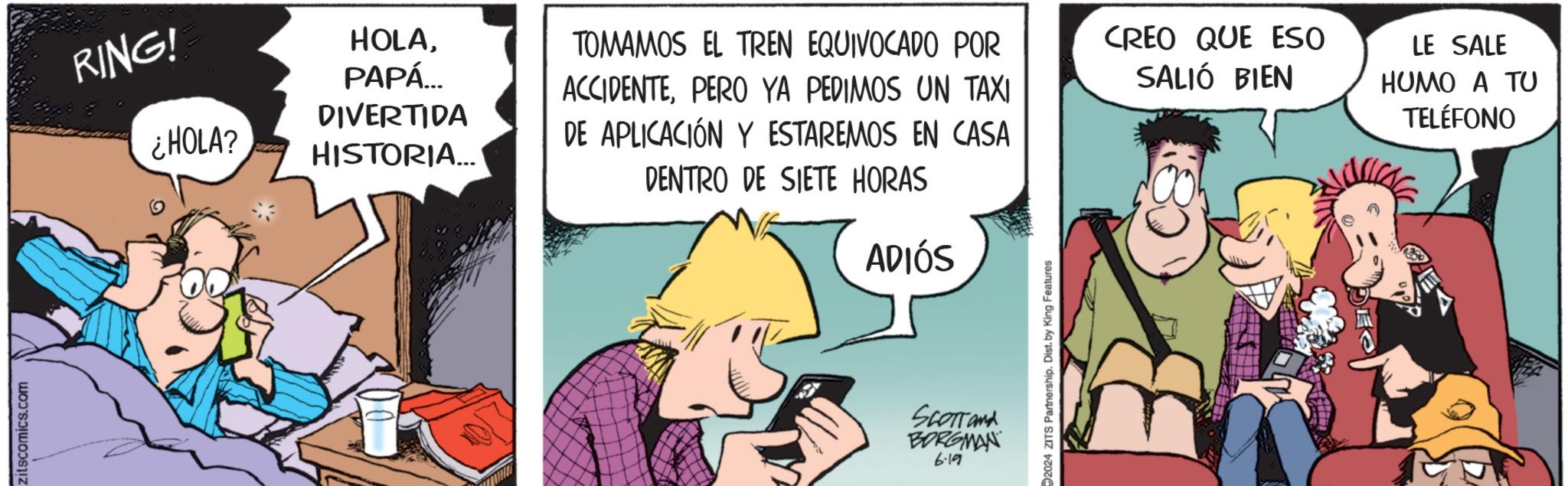 Comics OCR: zitscomics.com RING! HOLAPAPÁ... ¿HOLA? DIVERTIDA HISTORIA... TOMAMOS EL TREN EQUIVOCADO POR ACCIDENTEPERO YA PEDIMOS UN TAXI DE APLICACIÓN Y ESTAREMOS EN CASA DENTRO DE SIETE HORAS ADIÓS SCOTTand BORGMAN 6.19 2024 ZITS Partnership. Dist. by King Features CREO QUE ESO SALIÓ BIEN LE SALE HUMO A TU TELÉFONO zitscomics.com RING ! HOLAPAPÁ ... ¿ HOLA ? DIVERTIDA HISTORIA ... TOMAMOS EL TREN EQUIVOCADO POR ACCIDENTEPERO YA PEDIMOS UN TAXI DE APLICACIÓN Y ESTAREMOS EN CASA DENTRO DE SIETE HORAS ADIÓS SCOTTand BORGMAN 6.19 2024 ZITS Partnership . Dist . by King Features CREO QUE ESO SALIÓ BIEN LE SALE HUMO A TU TELÉFONO